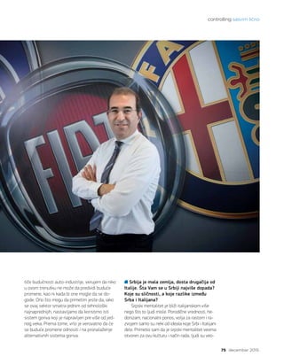 controlling sasvim lično
75 decembar 2015.
tiče budućnosti auto-industrije, verujem da niko
u ovom trenutku ne može da predvidi buduće
promene, kao ni kada bi one mogle da se do-
gode. Ono što mogu da primetim jeste da, iako
se ovaj sektor smatra jednim od tehnološki
najnaprednijih, nastavljamo da koristimo isti
sistem goriva koji je napravljen pre više od jed-
nog veka. Prema tome, vrlo je verovatno da će
se buduće promene odnositi i na pronalaženje
alternativnih sistema goriva.
Srbija je mala zemlja, dosta drugačija od
Italije. Šta Vam se u Srbiji najviše dopada?
Koje su sličnosti, a koje razlike između
Srba i Italijana?
Srpski mentalitet je bliži italijanskom više
nego što to ljudi misle. Porodične vrednosti, he-
donizam, nacionalni ponos, volja za rastom i ra-
zvojem samo su neki od ideala koje Srbi i Italijani
dele. Primetio sam da je srpski mentalitet veoma
otvoren za ovu kulturu i način rada, ljudi su veo-
 