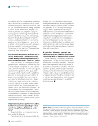 controlling sasvim lično
78 decembar 2015.
Fabricio Renci (Fabrizio Renzi) je finansijski direktor u kompaniji FCA Srbija od marta
2014. godine. Poseduje izuzetno iskustvo od 16 godina rada u oblasti finansijskog
controllinga. Obavljao je poslove industrijskog controlling menadžera u Torinu, gde je
njegova odgovornost bila da koordinira industrijske controlling aktivnosti. Radio je kao
finansijski direktor u Sevelu (Sevel), na zajedničkom projektu kompanija FIAT Group
Automobiles (FGA) i Peugeot Citroen Automobiles (PCA), kao i finansijski menadžer u
fabrikama u Kasinu (Cassino) i Melfiju (Melfi).
početka bio uključen u poboljšanje, implemen-
taciju i konsolidaciju naše organizacije i naših
sistema controllinga nakon početne faze, tako
da, kao što se može očekivati, mnogi problemi
su ostali iza nas. Prema mom mišljenju, FCA
može da postane uzor, pogotovo u polju in-
dustrije, pa čak i primer koji će drugi kopirati i
koristiti u budućnosti. Kad smo već kod toga,
želeo bih da u budućnosti započnemo siste-
matsku saradnju sa lokalnim univerzitetima,
posebno sa onim u Kragujevcu, i to ne samo
u oblasti inženjerstva/tehnike, već i u oblasti
finansija i naprednih sistema controllinga.
Verujem da je i ovo doprinos FCA vašoj državi:
povećanje nivoa obrazovanja.
Proizvodnja automobila je složen proces,
za koji je neophodan i odličan controlling
sistem. Kako je controlling organizovan u
Fiatu? Koliko controllera radi u FCA Srbija?
Imao sam priliku da sarađujem sa drugim
proizvođačima automobila i bio sam uključen
u izradu mnogih standarda, ne samo u Italiji
već i u drugim državama. Prilično sam siguran
da je controlling sistem u FCA grupi jedan
od najnaprednijih, najefikasnijih i najtačnijih,
posebno po pitanju procesa proizvodnje. U
poslu u kom se „obrće“ oko osam miliona
evra dnevno, uključujući materijale i druge
troškove, u mogućnosti smo da u realnom
vremenu pratimo cenu svake stavke, svaki
proces i mašinu, a u slučaju gubitaka ili gre-
šaka, u stanju smo da odmah reagujemo i re-
šimo problem. Moj tim ima šesnaest contro-
llera, od kojih je deset u fabrici u Kragujevcu
i u potpunosti su posvećeni pružanju podrške
timu za proizvodnju. Preostalih šest je zadu-
ženo za kontrolisanje lokalnih komercijalnih i
korporativnih aktivnosti.
Controlleri su biznis partneri menadžeru.
Koliko Vam controlleri pomažu pri odluči-
vanju? Šta, po Vama, čini dobrog contro-
llera?
Uloga controllera se mnogo promenila to-
kom poslednjih decenija.
Pre više godina, od njih se samo tražilo da
dostave cifre i da izveštavaju rukovodstvo o
finansijskim fenomenima, ali nisu bili praktično
uključeni u proces donošenja odluka. Od skora,
od controllera se traži da imaju proaktivniju
ulogu. U doba u kojem se dešavaju brojne i
česte promene u svim poslovnim sektorima, od
controllera se traži da doprinose konstantnim
modifikacijama i adaptacijama načina poslo-
vanja. Njihov konačni cilj više nije da dostave
izveštaj već da ponude rešenja i nove ideje
rukovodstvu, kako bi poslovanje zadržalo profi-
tabilnost na kraći i duži rok. Osim ovoga, danas
su fleksibilnost i brzina dve obavezne karakteri-
stike dobrih controllera.
Controlleri daju dosta izveštaja me-
nadžerima. Koje sve izveštaje dobijate od
controllera? Koji su glavni KPI koje pratite?
Danas, zahvaljujući naprednim sistemima
koje koristimo, u stanju smo da primimo ogro-
mne količine informacija i podataka. Controlleri
treba sami da procene i odluče koje od njih će
da koriste, u zavisnosti od konteksta i situacije.
Uopšteno govoreći, smernice naše kompanije
uključuju niz ključnih indikatora, standardizova-
nih za sve fabrike. Ovaj vid standardizacije nam
omogućava da izmerimo učinak svake proizvod-
ne jedinice, kao i da uporedimo svaku proizvod-
nu jedinicu sa drugima, lociranim u različitim
delovima sveta.
 