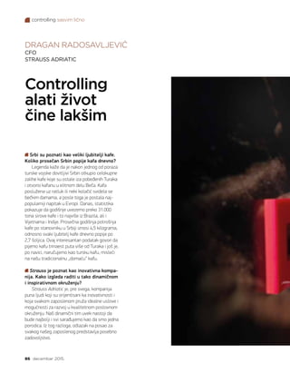 controlling sasvim lično
86 decembar 2015.
DRAGAN RADOSAVLJEVIĆ
CFO
STRAUSS ADRIATIC
Controlling
alati život
čine lakšim
Srbi su poznati kao veliki ljubitelji kafe.
Koliko prosečan Srbin popije kafa dnevno?
Legenda kaže da je nakon jednog od poraza
turske vojske dovitljivi Srbin otkupio celokupne
zalihe kafe koje su ostale iza pobeđenih Turaka
i otvorio kafanu u elitnom delu Beča. Kafa
poslužena uz ratluk ili neki kolačić svidela se
bečkim damama, a posle toga je postala naj-
popularniji napitak u Evropi. Danas, statistika
pokazuje da godišnje uvezemo preko 31.000
tona sirove kafe i to najviše iz Brazila, ali i
Vijetnama i Indije. Prosečna godišnja potrošnja
kafe po stanovniku u Srbiji iznosi 4,5 kilograma,
odnosno svaki ljubitelj kafe dnevno popije po
2,7 šoljica. Ovaj interesantan podatak govori da
pijemo kafu trinaest puta više od Turaka i još je,
po navici, naručujemo kao tursku kafu, misleći
na našu tradicionalnu „domaću“ kafu.
Strauss je poznat kao inovativna kompa-
nija. Kako izgleda raditi u tako dinamičnom
i inspirativnom okruženju?
Strauss Adriatic je, pre svega, kompanija
puna ljudi koji su orijentisani ka inovativnosti i
koja svakom zaposlenom pruža idealne uslove i
mogućnosti za razvoj u kvalitetnom poslovnom
okruženju. Naš dinamični tim uvek nastoji da
bude najbolji i svi sarađujemo kao da smo jedna
porodica. Iz tog razloga, odlazak na posao za
svakog našeg zaposlenog predstavlja posebno
zadovoljstvo.
 