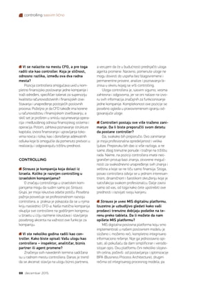 controlling sasvim lično
88 decembar 2015.
Vi se nalazite na mestu CFO, a pre toga
radili ste kao controller. Koja je sličnost,
odnosno razlika, između ova dva radna
mesta?
Pozicija controllera omogućava uvid u kom-
pletno finansijsko poslovanje jedne kompanije i
traži određeni, specifičan talenat za superviziju
kvaliteta računovodstvenih i finansijskih izve-
štavanja i unapređenje postojećih poslovnih
procesa. Poželjno je da CFO takođe ima korene
u računovodstvu i finansijskom izveštavanju, a
skill set je proširen u smislu razumevanja opera-
cija i međusobnog odnosa finansijskog sistema i
operacija. Potom, zahteva poznavanje strukture
kapitala, izvora finansiranja i upravljanja toko-
vima novca i rizika, kao i donošenje adekvatnih
odluka koje bi omogućile da pomenuto pretvori u
realizaciju i odgovarajuću tržišnu prednost.
CONTROLLING
Strauss je kompanija koja dolazi iz
Izraela. Koliko je razvijen controlling u
izraelskim kompanijama?
O značaju controllinga u izraelskim kom-
panijama mogu da sudim samo po Strauss
Grupi, jer moja iskustva odatle potiču. Posebna
pažnja posvećuje se profesionalnom razvoju
controllera, a praksa je pokazala da se u njima
kriju naslednici CFO-a. Naša matična kompanija
okuplja sve controllere na godišnjem kongresu
u Izraelu u cilju razmene iskustava i stavljanja
posebnog akcenta na važnost ove funkcije za
kompaniju.
Vi ste nekoliko godina radili kao con-
troller. Kako biste opisali Vašu ulogu kao
controllera – inspektor, analitičar, biznis
partner ili agent promene?
Značenja svih navedenih termina sadržana
su u radnom mestu controllera. Danas je trend
da se akcenat stavlja na ulogu biznis partnera,
a verujem da će u budućnosti prednjačiti uloga
agenta promene. Naravno, pomenute uloge ne
mogu dovesti do uspeha bez blagovremene i
permanentne provere, analize i poznavanja bi-
znisa u okviru kojeg se vrši controlling.
Uloga controllera je, sasvim sigurno, veoma
zahtevna i odgovorna, jer se oni nalaze na izvo-
ru svih informacija značajnih za funkcionisanje
jedne kompanije. Kompleksnost ove pozicije se
posebno ogleda u pravovremenom igranju od-
govarajuće uloge.
Controlleri postaju sve više traženo zani-
manje. Da li biste preporučili svom detetu
da postane controller?
Da, svakako bih preporučio. Ovo zanimanje
je moja profesionalna opredeljenost i velika
ljubav. Preporuku bih dao iz više razloga, a ne
samo zbog trenutne ponude i tražnje na tržištu
rada. Naime, na poziciji controllera imate neo-
graničen pristup bazi znanja, otvorene moguć-
nosti za svakodnevno unapređenje svih znanja i
veština a koje se ne tiču samo finansija. Stoga,
posao controllera odvija se u jednom interesan-
tnom, dinamičnom i šarolikom okruženju koje je
satisfakcija svakom profesionalcu. Dalje zavisi
samo od vas, od toga kako ćete upotrebiti ove
prednosti i razvijati svoju karijeru.
Strauss je uveo MIS digitalnu platformu.
Izuzetno je uzbudljivo gledati kako vaši
prodavci trenutno dobijaju podatke na te-
renu preko tableta. Da li možete da nam
opišete MIS platformu?
MIS digitalna poslovna platforma koju smo
implementirali u našem poslovnom modelu je
složeno i, možemo reći, kompletno integrisano
informaciono rešenje. Nije ga jednostavno opi-
sati, ali pokušaću da dam simplificiran i verodo-
stojan opis. Ovu platformu čini nekoliko slojevi-
tih celina, počevši  od postavljanja i optimizacije
BPA (Business Process Architecture), drugim
rečima od integrisanog procesnog modela, pa
 