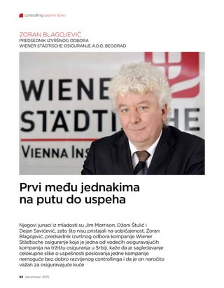 controlling sasvim lično
92 decembar 2015.
ZORAN BLAGOJEVIĆ
PREDSEDNIK IZVRŠNOG ODBORA
WIENER STÄDTISCHE OSIGURANJE A.D.O. BEOGRAD
Prvi među jednakima
na putu do uspeha
Njegovi junaci iz mladosti su Jim Morrison, Džoni Štulić i
Dejan Savićević, zato što nisu pristajali na uobičajenost. Zoran
Blagojević, predsednik izvršnog odbora kompanije Wiener
Städtische osiguranje koja je jedna od vodećih osiguravajućih
kompanija na tržištu osiguranja u Srbiji, kaže da je sagledavanje
celokupne slike o uspešnosti poslovanja jedne kompanije
nemoguće bez dobro razvijenog controllinga i da je on naročito
važan za osiguravajuće kuće
 