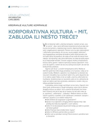 controlling biznis panel
98 decembar 2015.
Više od decenije radim u danskoj kompaniji i osećam se kao „svoj
na svome“. Jaka i jasno definisana korporativna kultura daje ose-
ćaj da smo komotni u cipelama koje nosimo i doprinosi boljoj moti-
vaciji i angažovanosti zaposlenih. Ponosni smo na našu neposrednost
i neformalnu komunikaciju. Ali iza ove, na prvi pogled „ležernosti“,
stoji dugogodišnje nastojanje da budemo jedna velika porodica, da
tim bude važniji od pojedinca, da svako od nas može da menja stvari
nabolje i da hijerarhija, iako jasno definisana, ne treba da bude prepre-
ka za neposredan kontakt i otvoren razgovor. Koliko je korporativna
kultura važna, govore i redovna ispitivanja stavova zaposlenih i istra-
jnost da uspemo u nameri da nas ona razlikuje od ostalih i da nam da
konkurentsku prednost.
Sigurna sam da je i u ostalim kompanijama slično. Možda se
identitet gradi kroz neko drugo ponašanje, ali on postoji i vidljiv je na
svakom koraku. Međutim, zapitamo li se nekada da li je dovoljno da
iskusnom menadžeru koji se pridruži našem timu samo objasnimo da
mi to radimo ovako? Kako on da se snađe u lavirintu neformalne ko-
munikacije, skraćenica koje svi razumemo samo on ne, zahtevima da
ovde sve radimo sami bez asistenata, sekretarica i vozača i da je za
odluku potreban konsenzus?
U poslednje vreme mnogo razmišljam na ovu temu. Zaposlili smo
divne ljude, profesionalce iz drugih kompanija, svesni da oni donose
drugačiju kulturu sa sobom i da su spremni da prihvate novi know-
how. Smatrali smo da će lako da se naviknu na naš način rada, jer
je „opušteniji“, „neformalniji“, „slobodniji“. Međutim desilo se nešto
sasvim suprotno. U početku su bili oduševljeni, vremenom zbunjeni i
zabrinuti i pojavile su se sledeće nedoumice:
Kako direktno da razgovaram sa generalnim?
Upravo mi je zaposleni iz drugog sektora napisao imejl i dao
predlog šta treba da unapredim u svom sektoru.
Zašto mi ne dozvoljavate da persiram kolegi, pa radim to posled-
njih deset godina?
Zašto finansije stoje između mene i kupca?
Zašto mi HR biznis partner diše za vratom?
Zašto nam je potreban trening? Nismo bolesni, potrebna nam
je disciplina.
KREIRANJE KULTURE KOMPANIJE
KORPORATIVNA KULTURA – MIT,
ZABLUDA ILI NEŠTO TREĆE?
LIDIJA LATINOVIĆ
HR DIREKTOR
CARLSBERG
 