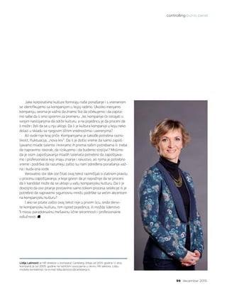 controlling biznis panel
99 decembar 2015.
Lidija Latinović je HR direktor u kompaniji Carlsberg Srbija od 2013. godine. U istoj
kompaniji je od 2005. godine na različitim pozicijama u okviru HR sektora. Lidiju
možete kontaktirati na e-mail lidija.latinovic@carlsberg.rs.
Jake korporativne kulture formiraju naše ponašanje i s vremenom
se identifikujemo sa kompanijom u kojoj radimo. Ukoliko menjamo
kompaniju, veoma je važno da znamo šta da očekujemo i da zapita-
mo sebe da li smo spremni za promenu. Jer, kompanije će istrajati u
svojim nastojanjima da održe kulturu, a na pojedincu je da proceni da
li može i želi da se u nju uklopi. Da li je kultura kompanije u koju neko
dolazi u skladu sa njegovim ličnim vrednostima i uverenjima?
Ali ovde nije kraj priče. Kompanijama je takođe potrebna razno-
likost, fluktuacija, „nova krv“. Da li je došlo vreme da samo zapoš-
ljavamo mlade talente i kreiramo ih prema našim potrebama ili treba
da napravimo iskorak, da rizikujemo i da budemo strpljivi? Mislimo
da je osim zapošljavanja mladih talenata potrebno da zapošljava-
mo i profesionalce koji imaju znanje i iskustvo, ali njima je potrebno
vreme i podrška da razumeju zašto su nam određena ponašanja važ-
na i kuda ona vode.
Verovatno ste dok ste čitali ovaj tekst razmišljali o zlatnom pravilu
u procesu zapošljavanja, a koje govori da je najvažnije da se proceni
da li kandidat može da se uklopi u vašu kompanijsku kulturu. Da li je
dovoljno da ovo pitanje postavimo samo tokom procesa selekcije ili je
potrebno da napravimo sigurnosnu mrežu podrške sa većim akcentom
na kompanijsku kulturu?
I ako se pitate zašto ovaj tekst nije u prvom licu, onda okrivi-
te kompanijsku kulturu, tim ispred pojedinca, ili možda liderstvo
5 nivoa, paradoksalnu mešavinu lične skromnosti i profesionalne
odlučnosti.
 