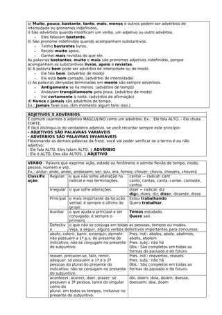 a) Muito, pouco, bastante, tanto, mais, menos e outros podem ser advérbios de
intensidade ou pronomes indefinidos.
I) São advérbios quando modificam um verbo, um adjetivo ou outro advérbio.
     - Eles falavam bastante.
II) São pronome indefinidos quando acompanham substantivos.
     - Tenho bastantes livros.
     - Recebi muito apoio.
     - Ganhei mais revistas do que ele.
As palavras bastantes, muito e mais são pronomes adjetivos indefinidos, porque
acompanham os substantivos livros, apoio e revistas.
b) A palavra bem pode ser advérbio de intensidade ou de modo.
     - Ele fala bem. (advérbio de modo)
     - Ele está bem cansado. (advérbio de intensidade)
c) As palavras derivadas terminadas em mente são sempre advérbios.
     - Antigamente se lia menos. (advérbio de tempo)
     - Andavam tranqüilamente pela praia. (advérbio de modo)
     - Irei certamente à noite. (advérbio de afirmação)
d) Nunca e jamais são advérbios de tempo.
Ex.: Jamais farei isso. (Em momento algum farei isso.)

ADJETIVOS X ADVÉRBIOS
É comum usarmos o adjetivo MASCULINO como um advérbio. Ex.: Ele fala ALTO. - Ele chuta
FORTE.
É fácil distingui-lo do verdadeiro adjetivo, se você recordar sempre este princípio:
- ADJETIVOS SÃO PALAVRAS VARIÁVEIS
- ADVÉRBIOS SÃO PALAVRAS INVARIÁVEIS
Flexionando as demais palavras da frase, você vai poder verificar se o termo é ou não
adjetivo:
- Ele fala ALTO. Eles falam ALTO. } ADVÉRBIO
- Ele é ALTO. Eles são ALTOS. } ADJETIVO

VERBO - Palavra que exprime ação, estado ou fenômeno e admite flexão de tempo, modo,
pessoa, número e voz.
Ex.: andar: ando, andei, andassem; ser: sou, era, fomos; chover: chovia, chovera, choverá
Classific Regular: o que não sofre alteração no         cantar − radical: cant
ação                    radical e nas terminações.      canto, cantas, canta; cantei, cantaste,
                                                        cantou
            Irregular o que sofre alterações.           dizer − radical: diz
                                                        digo, dizes, diz; disse, disseste, disse
            Principal o mais importante da locução Estou trabalhando
                        verbal; é sempre o último do    Quero trabalhar.
                        grupo
            Auxiliar o que ajuda o principal a ser      Temos estudado.
                        conjugado; é sempre o           Quero sair.
                        primeiro
            Defectiv o que não se conjuga em todas as pessoas, tempos ou modos.
            o           Veja, a seguir, alguns verbos defectivos importantes para concursos.
            abolir, colorir, banir, extorquir, demolir: Pres. ind.: aboles, abole, abolimos,
            não possuem a 1ª p.s. do presente do        abolis, abolem
            indicativo; não se conjugam no presente Pres. subj.: não há
            do subjuntivo.                              Obs.: São completos em todas as
                                                        formas do passado e do futuro.
            reaver, precaver-se, falir, remir,          Pres. ind.: reavemos, reaveis
            adequar: só possuem a 1ª e a 2ª             Pres. subj.: não há
            pessoas do plural do presente do            Obs.: São completos em todas as
            indicativo; não se conjugam no presente formas do passado e do futuro.
            do subjuntivo.
            acontecer, ocorrer, doer, prazer: só        dói, doem; doía, doíam; doesse,
            possuem a 3ª pessoa, tanto do singular doessem; doa, doam
            como do
            plural, em todos os tempos, inclusive no
            presente do subjuntivo.
 