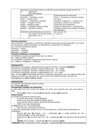 Abundan o que possui duas ou mais formas equivalente, quase sempre no
           te           particípio.
                        São abundantes:
           a) No particípio                           b) No presente do indicativo
           acender − acendido e aceso                 haver − havemos (ou hemos), haveis
           fritar − fritado e frito                   (ou heis)
           expulsar − expulsado e expulso             construir (e destruir) − construis (ou
           matar − matado e morto                     constróis), construi (ou constrói),
           pagar – pagado e pago                      construem (ou constroem)
           aceitar − aceitado, aceito e aceite        entupir (e desentupir) − entupes (ou
           ganhar − ganhado e ganho                   entopes), entupe (ou entope), entupem
                                                      (ou entopem)
           Anômalo verbo formado por mais de          ser: sou, és, fui
                        um radical; só há dois verbos ir: vou, fui
                        anômalos: ser e
                        ir.

Formas nominais
São o infinitivo, o gerúndio e o particípio. Recebem esse nome porque equivalem, em certas
circunstâncias, respectivamente, ao substantivo, ao advérbio e ao adjetivo.
Ex.: Formas nominais de cantar:
infinitivo − cantar
gerúndio − cantando
particípio − cantado
Formas rizotônica e arrizotônica
1) Rizotônica: quando a vogal tônica está no radical.
Ex.: choro, precisas, gritam
2) Arrizotônica: quando a vogal tônica está fora do radical.
Ex.: lutamos, chegassem, corrermos

Conjugações
São três as conjugações, dependendo da vogal do infinitivo, chamada temática.
1) Primeira conjugação: quando a vogal temática é a. -- Ex.: louvar
2) Segunda conjugação: quando a vogal temática é e. -- Ex.: chover
3) Terceira conjugação: quando a vogal temática é i. -- Ex.: sorrir
Obs.: O verbo pôr (e derivados) pertence á segunda conjugação, mas sua vogal temática não
aparece no infinitivo; apresenta-se, como ocorre com todos os verbos, durante sua
conjugação. Ex.: pões, pusesse, puser

PREPOSIÇÃO
É a palavra que liga duas outras na frase.
Ex.: Preciso de ajuda.
Preposições simples ou essenciais
a, ante, após, até, com, contra, de, desde, em, entre, para, perante, por, sem, sob, sobre e
trás.
    - Ele foi até a fonte. Ficamos em Petrópolis. Estava sob o balcão.
Observações
a) A palavra a pode ser várias coisas.
    - A camisa está limpa. (artigo definido)
    - Deixei-a ali. (pronome pessoal oblíquo átono)
    - A que ele fez é bem melhor. (pronome demonstrativo)
    - Referiu-se a ela. (preposição)
b) Trás parece em raras expressões.
    - Ano trás ano, continuava confiante.
c) Algumas preposições podem se unir a outras palavras, constituindo combinações ou
contrações.
    - Morava na casa da frente. ( na − preposição em + artigo definido a.) (da −
        preposição de + artigo definido a.)
    - Esqueceu-se do que fora fazer ali. ( do − preposição de mais pronome demonstrativo
        o.)
    - Donde vens? (donde − preposição de mais advérbio onde.)
- Naquela tarde, tudo estava calmo. (naquela − preposição em mais pronome demonstrativo
 