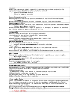 aquela.)
d) Algumas preposições podem introduzir orações reduzidas, que são aquelas que não
apresentam conjunção e têm o verbo numa forma nominal.
    - Apresentou-se para trabalhar.
    - Estava certo de ser aprovado.

Preposições acidentais
Palavras de outras classes que, em situações especiais, funcionam como preposições.
    - Tenho que sair.
Outras preposições acidentais: durante, conforme, segundo, como, salvo, fora etc.
Locuções prepositivas
Grupos de palavras que funcionam como preposições. Terminam por uma preposição simples.
    - Estava à beira de um precipício.
Outras locuções prepositivas: à frente de, à procura de, a respeito de, à mercê de, à sombra
de, a par de, apesar de, graças a, de acordo com etc.

CONJUNÇÃO
Palavra que liga duas orações. As conjunções podem ser:
1) coordenativas: quando ligam duas orações coordenadas.
    - Saí cedo e visitei meus avós.
2) subordinativas: quando ligam uma subordinada à sua principal.
    - Espero que não haja problemas.
Locução conjuntiva
Duas ou mais palavras com valor de conjunção.
    - Seremos felizes à proporção que nos tornarmos melhores.
Observações
a) As conjunções e, ou e nem podem, em certos casos, ligar duas palavras.
    - Comprarei uma casa ou um apartamento.
b) Estudaremos com detalhes as conjunções na lição sobre classificação das orações.

INTERJEIÇÃO
Palavra com que transmitimos, geralmente de maneira espontânea, as nossas emoções.
    - Ai! Queimei o dedo!
Outras interjeições: puxa!, bis!, oh!, caramba!, nossa!
Locuções interjectivas
Duas ou mais palavras com valor de interjeição.
    - Ora bolas! Você não deu o recado?!

PALAVRA DENOTATIVA
Há palavras semelhantes aos advérbios, mas que não constituem circunstâncias verbais. São
as chamadas palavras denotativas. Veja algumas importantes.
1) De designação: eis.
2) De exclusão: exceto, salvo, menos, só, somente, apenas, exclusive etc.
3) De explicação: a saber, por exemplo etc.
4) De inclusão: além disso, até, também, inclusive, ainda etc.
5) De retificação: aliás, ou melhor, isto é etc.

Observações finais
a) São considerados invariáveis os advérbios, as conjunções, as preposições e as interjeições.
No entanto, como veremos em concordância nominal, alguns advérbios admitem flexão.
b) As preposições, as conjunções e as interjeições, bem como as palavras denotativas, não
desempenham função sintática.
c) Existem classificações gramaticais especiais como partícula apassivadora, parte
integrante do verbo etc., que veremos em outras lições.

   3. FLEXÃO NOMINAL
 