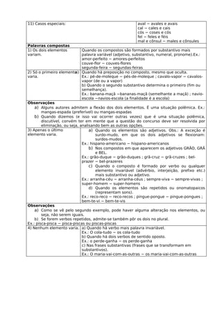 11) Casos especiais:                                      aval − avales e avais
                                                          cal − cales e cais
                                                          cós − coses e cós
                                                          fel − feles e féis
                                                          mal e cônsul − males e cônsules
Palavras compostas
1) Os dois elementos          Quando os compostos são formados por substantivo mais
variam.                       palavra variável (adjetivo, substantivo, numeral, pronome).Ex.:
                              amor-perfeito − amores-perfeitos
                              couve-flor − couves-flores
                              segunda-feira − segundas-feiras
2) Só o primeiro elemento Quando há preposição no composto, mesmo que oculta.
                          a)
varia.                        Ex.: pé-de-moleque − pés-de-moleque ; cavalo-vapor − cavalos-
                              vapor (de ou a vapor)
                              b) Quando o segundo substantivo determina o primeiro (fim ou
                              semelhança).
                              Ex.: banana-maçã −bananas-maçã (semelhante a maçã) ; navio-
                              escola −navios-escola (a finalidade é a escola)
Observações
    a) Alguns autores admitem a flexão dos dois elementos. É uma situação polêmica. Ex.:
        mangas-espada (preferível) ou mangas-espadas
    b) Quando dizemos (e isso vai ocorrer outras vezes) que é uma situação polêmica,
        discutível, convém ter em mente que a questão do concurso deve ser resolvida por
        eliminação, ou seja, analisando bem as outras opções.
3) Apenas o último                a) Quando os elementos são adjetivos. Obs.: A exceção é
elemento varia.                       surdo-mudo, em que os dois adjetivos se flexionam:
                                      surdos-mudos.
                              Ex.: hispano-americano − hispano-americanos
                                  b) Nos compostos em que aparecem os adjetivos GRÃO, GRÃ
                                      e BEL.
                              Ex.: grão-duque − grão-duques ; grã-cruz − grã-cruzes ; bel-
                              prazer − bel-prazeres
                                  c) Quando o composto é formado por verbo ou qualquer
                                      elemento invariável (advérbio, interjeição, prefixo etc.)
                                      mais substantivo ou adjetivo.
                              Ex.: arranha-céu − arranha-céus ; sempre-viva − sempre-vivas ;
                              super-homem − super-homens
                                  d) Quando os elementos são repetidos ou onomatopaicos
                                      (representam sons).
                              Ex.: reco-reco − reco-recos ; pingue-pongue − pingue-pongues ;
                              bem-te-vi − bem-te-vis
Observações
    a) Como se vê pelo segundo exemplo, pode haver alguma alteração nos elementos, ou
        seja, não serem iguais.
    b) Se forem verbos repetidos, admite-se também pôr os dois no plural.
Ex.: pisca-pisca − pisca-piscas ou piscas-piscas
4) Nenhum elemento varia. a) Quando há verbo mais palavra invariável.
                              Ex.: O cola-tudo − os cola-tudo
                              b) Quando há dois verbos de sentido oposto.
                              Ex.: o perde-ganha − os perde-ganha
                              c) Nas frases substantivas (frases que se transformam em
                              substantivos).
                              Ex.: O maria-vai-com-as-outras − os maria-vai-com-as-outras
 