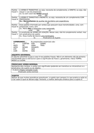 Padrão     o VERBO É TRANSITIVO, ou seja, necessita de complemento, e DIRETO, ou seja, não
frasal II  requer o uso de preposição.
           Ex. Eu sem você não tenho porquê.
                                  VTD     OD
Padrão o VERBO É TRANSITIVO e INDIRETO, ou seja, necessita de um complemento COM
frasal III PREPOSIÇÃO
           Ex.: Necessitamos de auxiliar de escritório com experiência.
                   VTI                       OI
Padrão Esse padrão é formado por verbos que possuem duas transitividades: uma, com
frasal IV preposição; outra, sem
           Ex.: Maria deu a rosquinha a seu namorado.
                       VTDI     OD             OI
Padrão é constituído de VERBO DE LIGAÇÃO. Nesse caso, não há complemento verbal, mas
frasal V sim predicativo do sujeito.
           Ex.: Essa mulher é mesmo uma lambisgóia.
                             VL         Predicativo do Sujeito

  LEMBRANDO...          As preposições essenciais são:
  A      CONTRA         POR        SOBRE
  ANTE   DE             PARA       TRÁS
  APÓS   DESDE          PERANTE
  ATÉ    EM             SEM
  COM    ENTRE          SOB

ADJUNTO ADVERBIAL
O adjunto adverbial ocupa a casa 4 nos padrões frasais. Não é um elemento não de primeira
necessidade para a estrutura e para o significado da frase e, geralmente, indica TEMPO,
MODO ou LUGAR.

PREDICADO VERBO-NOMINAL
Apresenta dois núcleos: o verbo com significado (podendo ser transitivo ou intransitivo) e o
predicativo (do sujeito ou do objeto).
- A aluna chegou cansada à aula.
        Predicado verbo-nominal

SUJEITO
Apesar do que muitas gramáticas preceituam, o sujeito nem sempre é o que pratica a ação ou
o ser sobre o qual se declara algo. Portanto, a melhor definição sintática para o sujeito é:
 