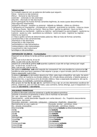 Observações
a) Cuidado especial com as palavras derivadas que seguem.
tórax – torácico (e não toráxico)
fêmur – femoral (e não femural)
estender – extensão (e não estensão)
discreto – discrição (e não discreção)
b) Em português há muitas formas variantes legítimas, às vezes quase desconhecidas.
Veja algumas importantes.
aluguel ou aluguer - assobiar ou assoviar - bêbado ou bêbedo - cãibra ou câimbra -
champanha ou champanhe - chimpanzé ou chipanzé - quociente ou cociente - coisa ou cousa
- flauta ou frauta - flecha ou frecha - floco ou froco - germe ou gérmen - louro ou loiro -
marimbondo ou maribondo - neblina ou nebrina - percentagem ou porcentagem - quatorze ou
catorze - quota ou cota - quotidiano ou cotidiano - rastro ou rasto - registrar ou registar -
taberna ou taverna
c) Veja a grafia correta de determinadas palavras. Não se trata de formas variantes.
caramanchão e não carramanchão
disenteria e não desinteria
empecilho e não impecilho
estrambótico e não estrambólico
meteorologia e não metereologia
muçulmano e não mulçumano
privilégio e não previlégio

SEPARAÇÃO SILÁBICA – Curiosidades
Separam-se as letras r e s dos prefixos quando a palavra a que eles se ligam começa por
vogal.
Ex.: su-pe-ra-bun-dan-te, bi-sa-vô
Mas: su-per-mer-ca-do, bis-ne-to
Separa-se a letra b do prefixo sub quando a palavra a que ele se liga começa por vogal.
Ex.: su-ba-é-reo, su-bo-fi-ci-al
Mas: sub-se-ção, sub-te-nen-te
Na palavra sublinhar, sub está seguido da consoante l. Há uma tendência a pronunciar bl,
tendência essa que leva a pessoa a não separar o grupo, o que é errado, pois l é consoante.
Veja a separação: sub-li-nhar.
A palavra abrupto (e derivados) deveria ter hífen, pela regra ortográfica: ab-rupto. Se assim
fosse, o hífen se manteria na divisão silábica. Em virtude dessa anomalia, o falante passou a
pronunciar bru, o que leva a erro de divisão silábica. Veja a separação da palavra: ab-rup-to.
Sendo essa, na realidade, a pronúncia adequada.
Nos grupos do tipo ia, io, ua, uo etc. (primeiro o i ou o u), se um dos elementos vocálicos for
tônico, separa-se, pois se trata de hiato; caso contrário, temos ditongo, que é inseparável. É o
caso de secretária e secretaria.

PALAVRAS PRIMITIVAS
A palavra derivada costuma conservar a grafia da palavra primitiva
Quando a primitiva já apresenta a letra s ela é mantida na derivada
Ex.: pai – paizinho; país – paisinho
Descendente – verbo descender (ligação com verbo descer) – Ex.: Trajetório descendente
(que desce, decresce)
Exceções: estender – extensão, catequese – catequizar; dispêndio - despender
Normalmente se usa x após en                  Exceção: encher – primitiva: cheio
Ex.: enxuto, enxovalhar.                      encharcado – primitiva: charco
Discricionário                                Discricionariedade ou Discricionaridade
Sério                                         Seriedade
Solidário                                     Solidariedade
Sócio                                         Sociedade
Sóbrio                                        Sobriedade
Homogêneo                                     Homogeneidade
Corpóreo                                      Corporeidade
Idôneo                                        Idoneidade
Contemporâneo                                 Contemporaneidade
Instantâneo                                   Instantaneidade
Espontâneo                                    Espontaneidade
 
