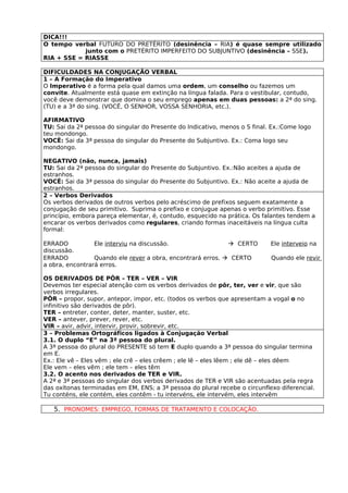 DICA!!!
O tempo verbal FUTURO DO PRETÉRITO (desinência – RIA) é quase sempre utilizado
            junto com o PRETÉRITO IMPERFEITO DO SUBJUNTIVO (desinência – SSE).
RIA + SSE = RIASSE

DIFICULDADES NA CONJUGAÇÃO VERBAL
1 – A Formação do Imperativo
O Imperativo é a forma pela qual damos uma ordem, um conselho ou fazemos um
convite. Atualmente está quase em extinção na língua falada. Para o vestibular, contudo,
você deve demonstrar que domina o seu emprego apenas em duas pessoas: a 2ª do sing.
(TU) e a 3ª do sing. (VOCÊ, O SENHOR, VOSSA SENHORIA, etc.).

AFIRMATIVO
TU: Sai da 2ª pessoa do singular do Presente do Indicativo, menos o S final. Ex.:Come logo
teu mondongo.
VOCÊ: Sai da 3ª pessoa do singular do Presente do Subjuntivo. Ex.: Coma logo seu
mondongo.

NEGATIVO (não, nunca, jamais)
TU: Sai da 2ª pessoa do singular do Presente do Subjuntivo. Ex.:Não aceites a ajuda de
estranhos.
VOCÊ: Sai da 3ª pessoa do singular do Presente do Subjuntivo. Ex.: Não aceite a ajuda de
estranhos.
2 – Verbos Derivados
Os verbos derivados de outros verbos pelo acréscimo de prefixos seguem exatamente a
conjugação de seu primitivo. Suprima o prefixo e conjugue apenas o verbo primitivo. Esse
princípio, embora pareça elementar, é, contudo, esquecido na prática. Os falantes tendem a
encarar os verbos derivados como regulares, criando formas inaceitáveis na língua culta
formal:

ERRADO           Ele interviu na discussão.                   CERTO        Ele interveio na
discussão.
ERRADO           Quando ele rever a obra, encontrará erros.  CERTO         Quando ele revir
a obra, encontrará erros.

OS DERIVADOS DE PÔR – TER – VER – VIR
Devemos ter especial atenção com os verbos derivados de pôr, ter, ver e vir, que são
verbos irregulares.
PÔR – propor, supor, antepor, impor, etc. (todos os verbos que apresentam a vogal o no
infinitivo são derivados de pôr).
TER – entreter, conter, deter, manter, suster, etc.
VER – antever, prever, rever, etc.
VIR – avir, advir, intervir, provir, sobrevir, etc.
3 – Problemas Ortográficos ligados à Conjugação Verbal
3.1. O duplo “E” na 3ª pessoa do plural.
A 3ª pessoa do plural do PRESENTE só tem E duplo quando a 3ª pessoa do singular termina
em E.
Ex.: Ele vê – Eles vêm ; ele crê – eles crêem ; ele lê – eles lêem ; ele dê – eles dêem
Ele vem – eles vêm ; ele tem – eles têm
3.2. O acento nos derivados de TER e VIR.
A 2ª e 3ª pessoas do singular dos verbos derivados de TER e VIR são acentuadas pela regra
das oxítonas terminadas em EM, ENS; a 3ª pessoa do plural recebe o circunflexo diferencial.
Tu conténs, ele contém, eles contêm - tu intervéns, ele intervém, eles intervêm

   5. PRONOMES: EMPREGO, FORMAS DE TRATAMENTO E COLOCAÇÃO.
 