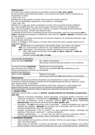 Observações
a) Tudo o que se disse vale para os pronomes invariáveis isto, isso, aquilo.
b) Os pronomes demonstrativos podem, num processo de coesão, ligar-se a palavras ou
expressões no texto.
- Esse, essa, isso
Referem-se ao que passou no texto. Diz-se que têm função anafórica.
Ex.: Ele fez declarações importantes. Isso acalmou a sociedade.
- Este, esta, isto
Referem-se a algo que ainda vai aparecer no texto. Diz-se que têm função catafórica.
Ex.: Este conselho lhes dou: não se preocupem excessivamente com os obstáculos.
Obs.: Há uma tendência, hoje em dia, a relaxar um pouco o emprego de tais pronomes.
Em termos de prova, convém ficar atento a eles.
c) Quando se quer evitar a repetição de dois termos passados, usam-se os pronomes isto e
este (e flexões) para designar o substantivo mais próximo; aquilo e aquele (e flexões), para
o mais afastado.
Ex.: O homem e a mulher conversaram na empresa. Aquele é um conhecido professor; esta,
uma dedicada enfermeira.
Vimos, no zoológico, uma raposa e um lobo. Este uivava sem parar; aquela andava de um
lado para o outro.
Cujo         (e Equivale a um possessivo e não admite artigo, nem antes, nem depois.
          flex Ex.: Encontramos o técnico em cujo trabalho realmente confiamos.
          ões Entenda-se: “Encontramos o técnico. Confiamos em seu trabalho”.
          )      Obs.: Não aceite construções como cujo o, cuja a, cujos os e cujas as;
                 também estão
                 sempre errados ao cujo e à cuja.

COLOCAÇÃO PRONOMINAL
antes do verbo (próclise)           Ex.: Nada o preocupava.
                                    Diz-se que o pronome o está proclítico ou em próclise.

no meio do verbo (mesóclise,        Mandar-te-ei os documentos.
que só ocorre com verbos no         Diz-se que o pronome te está mesoclítico ou em
futuro do presente e no futuro do   mesóclise.
pretérito do indicativo)
após o verbo (ênclise).             Pediram-me ajuda.
                                    Diz-se que o pronome me está enclítico ou em ênclise.
Observações
a) Existem situações de próclise obrigatória que estudaremos a seguir. A ênclise e a
mesóclise só são empregadas quando não há obrigatoriedade de próclise. Digamos, então,
que “quem manda” é a próclise.
b) A mesóclise, diferentemente da próclise e da ênclise, exige que o verbo esteja num
determinado tempo, no caso o futuro do indicativo (do presente ou do pretérito).
A fim de facilitar, resumimos todas as regras de colocação pronominal a três:
1) REGRA GERAL:
Segundo a norma culta, a regra é a ênclise, usando próclise em situações excepcionais,
que são:
    - Palavras invariáveis (advérbios, alguns pronomes, conjunção) atraem o pronome. Por
        “palavras invariáveis”, entendemos os advérbios, as conjunções, alguns pronomes
        que não se flexionam, como o pronome relativo que, os pronomes indefinidos
        quanto/como, os pronomes demonstrativos isso, aquilo, isto.
    - Exemplos: “Ele não se encontrou com a namorada.” – próclise obrigatória por força do
        advérbio de negação. “Quando se encontra com a namorada, ele fica muito feliz.” –
        próclise obrigatória por força da conjunção;
    - Orações exclamativas (“Vou te matar!”) ou que expressam desejo, chamadas de
        optativas (“Que Deus o abençoe!”) – próclise obrigatória.
    - Orações subordinadas – (“... e é por isso que nele se acentua o pensador político” –
        uma oração subordinada causal, como a da questão, exige a próclise.).
2) EMPREGO PROIBIDO:
    - Iniciar período com pronome (a forma correta é: Dá-me um copo d’água. / Permita-me
        fazer uma observação);
    - Após verbo no particípio, no futuro do presente e no futuro do pretérito. Com essas
        formas verbais, usa-se a próclise (desde que não caia na proibição acima), modifica-se
 