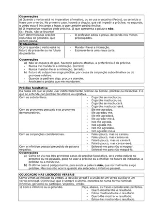 Observações
a) Quando o verbo está no imperativo afirmativo, ou se usa o vocativo (Pedro), ou se inicia a
frase com o verbo. No primeiro caso, haverá a vírgula, que vai impedir a próclise; no segundo,
o verbo estará iniciando a frase, o que também pedirá ênclise.
b) O imperativo negativo pede próclise, já que apresenta a palavra não.
Ex.: Paulo, não se levante!
Com determinadas orações                - O professor adiou a prova, deixando-nos menos
reduzidas de gerúndio, que                 preocupados.
pedem pausa.
3) Mesóclise
Ocorre quando o verbo está no           - Mandar-lhe-ei a intimação.
futuro do presente ou no futuro         - Escrever-te-ia uma nova carta.
do pretérito.

Observações
  a) Não se esqueça de que, havendo palavra atrativa, a preferência é da próclise.
  - Nunca lhe mandarei a intimação. (correto)
  - Nunca mandar-lhe-ei a intimação. (errado)
  b) Futuro do subjuntivo exige próclise, por causa da conjunção subordinativa ou do
     pronome relativo.
  - Quando te pedirem algo, procura atender.
  - Analisarei o projeto que me mandarem.

Próclise facultativa
Há casos em que se pode usar indiferentemente próclise ou ênclise, próclise ou mesóclise. É o
que se entende por próclise facultativa ou optativa.
Com os substantivos.                                - O garoto se machucou.
                                                    - O garoto machucou-se.
                                                    - O garoto se machucará.
                                                    - O garoto machucar-se-á.
Com os pronomes pessoais e os pronomes              - Ele me agradou.
demonstrativos.                                     - Ele agradou-me.
                                                    - Ele me agradará.
                                                    - Ele agradar-me-á.
                                                    - Isto me agrada.
                                                    - Isto agrada-me.
                                                    - Isto me agradará.
                                                    - Isto agradar-me-á
Com as conjunções coordenativas.                    - Falou pouco, mas se cansou.
                                                    - Falou pouco, mas cansou-se.
                                                    - Falará pouco, mas se cansará.
                                                    - Falará pouco, mas cansar-se-á.
Com o infinitivo pessoal precedido de palavra       - Esforcei-me para não o magoar.
negativa.                                           - Esforcei-me para não magoá-lo.
Observações
   a) Como se viu nos três primeiros casos de próclise facultativa, se o verbo estiver no
       presente ou no passado, pode-se usar a próclise ou a ênclise; no futuro do indicativo, a
       próclise ou a mesóclise.
   b) O último caso é perigosíssimo, pois existe a palavra não, que normalmente exige
       próclise. Mas isso não ocorre quando ela antecede o infinitivo pessoal.

COLOCAÇÃO NAS LOCUÇÕES VERBAIS
Como vimos ao estudar os verbos, a locução verbal é a união de um verbo auxiliar e um
verbo principal. O principal, que é sempre o último, encontra-se numa forma nominal:
infinitivo, gerúndio ou particípio. Vejamos, então.
1) Com o infinitivo ou o gerúndio.               Veja, abaixo, as frases consideradas perfeitas.
                                                    - Quero mostrar-lhe o resultado.
                                                    - Estou mostrando-lhe o resultado.
                                                    - Quero-lhe mostrar o resultado.
                                                    - Estou-lhe mostrando o resultado.
 