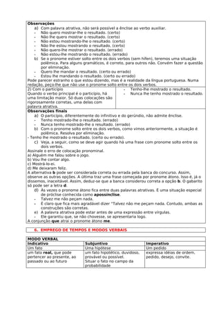Observações
    a) Com palavra atrativa, não será possível a ênclise ao verbo auxiliar.
    - Não quero mostrar-lhe o resultado. (certo)
    - Não lhe quero mostrar o resultado. (certo)
    - Não estou mostrando-lhe o resultado. (certo)
    - Não lhe estou mostrando o resultado. (certo)
    - Não quero-lhe mostrar o resultado. (errado)
    - Não estou-lhe mostrando o resultado. (errado)
    b) Se o pronome estiver solto entre os dois verbos (sem hífen), teremos uma situação
       polêmica. Para alguns gramáticos, é correto, para outros não. Convém fazer a questão
       por eliminação.
    - Quero lhe mandar o resultado. (certo ou errado)
    - Estou lhe mandando o resultado. (certo ou errado)
Pode parecer estranho o que estou dizendo, mas é a realidade da língua portuguesa. Numa
redação, peço-lhe que não use o pronome solto entre os dois verbos.
2) Com o particípio                                  - Tenho-lhe mostrado o resultado.
Quando o verbo principal é o particípio, há          - Nunca lhe tenho mostrado o resultado.
uma limitação maior. Só duas colocações são
rigorosamente corretas, uma delas com
palavra atrativa.
Observações finais
    a) O particípio, diferentemente do infinitivo e do gerúndio, não admite ênclise.
    - Tenho mostrado-lhe o resultado. (errado)
    - Nunca tenho mostrado-lhe o resultado. (errado)
    b) Com o pronome solto entre os dois verbos, como vimos anteriormente, a situação é
       polêmica. Resolva por eliminação.
- Tenho lhe mostrado o resultado. (certo ou errado).
    c) Veja, a seguir, como se deve agir quando há uma frase com pronome solto entre os
       dois verbos.
Assinale o erro de colocação pronominal.
a) Alguém me falou sobre o jogo.
b) Vou lhe contar algo.
c) Mostrá-lo-ei.
d) Me deixaram feliz.
A alternativa b pode ser considerada correta ou errada pela banca do concurso. Assim,
observe as outras opções. A última traz uma frase começada por pronome átono. Isso é, já o
dissemos, inaceitável. Assim, deduz-se que a banca considerou correta a opção b. O gabarito
só pode ser a letra d.
    d) Às vezes o pronome átono fica entre duas palavras atrativas. É uma situação especial
       de próclise conhecida como apossínclise.
    - Talvez me não peçam nada.
    - É claro que fica mais agradável dizer “Talvez não me peçam nada. Contudo, ambas as
       construções são corretas.
    e) A palavra atrativa pode estar antes de uma expressão entre vírgulas.
    - Ele garantiu que, se não chovesse, se apresentaria logo.
A conjunção que atrai o pronome átono me.

   6. EMPREGO DE TEMPOS E MODOS VERBAIS

MODO VERBAL
Indicativo                    Subjuntivo                      Imperativo
Um fato                       Uma hipótese                    Um pedido
um fato real, que pode        um fato hipotético, duvidoso,   expressa idéias de ordem,
pertencer ao presente, ao     provável ou possível.           pedido, desejo, convite.
passado ou ao futuro          Situar o fato no campo da
                              probabilidade
 