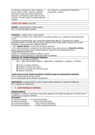 17) Reaver, precaver-se, falir, adequar,          Ex.: Reaver, no presente do indicativo:
remir, abolir, colorir, ressarcir, demolir,       reavemos, reaveis
acontecer, doer são verbos defectivos.
Estude o que falamos sobre eles na lição
anterior, no item sobre a classificação dos
verbos.

VOZES DO VERBO. São três:

ATIVA: o sujeito pratica a ação verbal.
Ex.: O carro derrubou o poste.


PASSIVA: o sujeito sofre a ação verbal.
- analítica ou verbal: com o particípio e um verbo auxiliar. Ex.: O poste foi derrubado pelo
carro.
- sintética ou pronominal: com o pronome apassivador se. Ex.: Derrubou-se o poste.
Enquanto todos os verbos têm voz ativa, apenas alguns deles podem passar para a VOZ
PASSIVA: os que possuírem OBJETO DIRETO.
– Sem objeto direto, a frase não vai para a passiva.
– Se a frase já estiver na passiva, isso indica que o seu verbo deve ser transitivo direto.
Essas duas afirmações ficam evidenciadas ao examinarmos detalhadamente a
TRANFORMAÇÃO PASSIVA:
ATIVA: Os candidatos poderão realizar a prova.
PASSIVA: A prova poderá ser realizada pelos candidatos.
PASSOS DA TRANSFORMAÇÃO PASSIVA
Voz Ativa → Voz Passiva Analítica
       OD + “SER” NO MESMO TEMPO + PARTICÍPIO + POR/PELO + SUJEITO + OUTROS

     1)   Fazer a análise sintática.
     2)   Contar o número de verbos.
     3)   Verificar o tempo do verbo principal.
     4)   Aplicar a fórmula.

VOCÊ DEVE ESTAR ESPECIALMENTE ATENTO PARA OS SEGUINTES PONTOS:
(1) A manutenção do tempo verbal.
(2) A manutenção do(s) verbo(s) auxiliar(es).

REFLEXIVA: o sujeito pratica e sofre a ação verbal; aparece um pronome reflexivo.
Ex.: O garoto se machucou.

   7. CONCORDÂNCIA NOMINAL

REGRA BÁSICA
O adjetivo, o artigo, o numeral e o pronome adjetivo concordam em gênero e número com o
substantivo ao qual se referem.
Exemplos:
O menino bondoso. → Um menino bondoso.
A menina bondosa.          → Esta menina bondosa.
Os meninos bondosos.         → Dois meninos bondosos.
As meninas bondosas.         → Estas meninas bondosas.
 