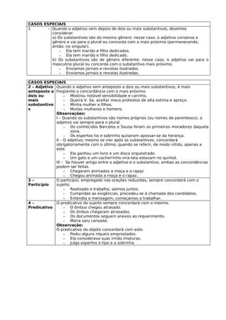 CASOS ESPECIAIS
1       – Quando o adjetivo vem depois de dois ou mais substantivos, devemos
          considerar:
          a) Os substantivos são do mesmo gênero: nesse caso, o adjetivo conserva o
          gênero e vai para o plural ou concorda com o mais próximo (permanecendo,
          então, no singular).
              - Ela tem marido e filho dedicados.
              - Ela tem marido e filho dedicado.
          b) Os substantivos são de gênero diferente: nesse caso, o adjetivo vai para o
          masculino plural ou concorda com o substantivo mais próximo.
              - Enviamos jornais e revistas ilustrados.
              - Enviamos jornais e revistas ilustradas.

CASOS ESPECIAIS
2 – Adjetivo Quando o adjetivo vem anteposto a dois ou mais substantivos, é mais
anteposto a freqüente a concordância com o mais próximo.
dois ou           - Mostrou notável sensibilidade e carinho.
mais              - Queira V. Sa. aceitar meus protestos de alta estima e apreço.
substantivo       - Minha mulher e filhos.
s                 - Muitas mulheres e homens.
             Observações:
             I – Quando os substantivos são nomes próprios (ou nomes de parentesco), o
             adjetivo vai sempre para o plural.
                  - Os conhecidos Barcelos e Sousa foram os primeiros moradores daquela
                     zona.
                  - Os espertos tio e sobrinho quiseram apossar-se da herança.
             II – O adjetivo, mesmo se vier após os substantivos, concordará
             obrigatoriamente com o último, quando se referir, de modo nítido, apenas a
             este.
                  - Ela ganhou um livro e um disco orquestrado.
                  - Um gato e um cachorrinho vira-lata estavam no quintal.
             III – Se houver artigo entre o adjetivo e o substantivo, ambas as concordâncias
             podem ser feitas
                  - Chegaram animados a moça e o rapaz
                  - Chegou animada a moça e o rapaz.
3–           O particípio, empregado nas orações reduzidas, sempre concordará com o
Particípio   sujeito.
                  - Realizado o trabalho, saímos juntos.
                  - Cumpridas as exigências, procedeu-se à chamada dos candidatos.
                  - Entendia a mensagem, começamos a trabalhar.
4–           O predicativo do sujeito sempre concordará com o mesmo.
Predicativo       - O ônibus chegou atrasado.
                  - Os ônibus chegaram atrasados.
                  - Os documentos seguem anexos ao requerimento.
                  - Maria saiu cansada.
             Observação:
             O predicativo do objeto concordará com este.
                  - Pediu alguns níqueis emprestados.
                  - Ela considerava suas irmãs imaturas.
                  - Julgo espertos o tipo e a sobrinha.
 