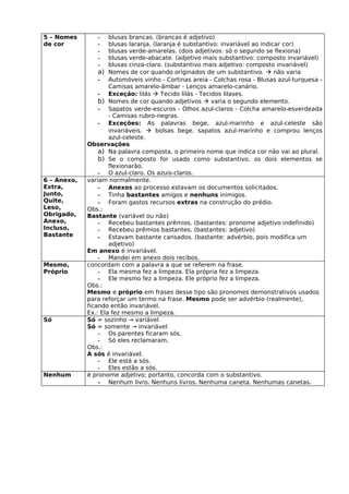 5 – Nomes       -    blusas brancas. (brancas é adjetivo)
de cor          -    blusas laranja. (laranja é substantivo: invariável ao indicar cor)
                -    blusas verde-amarelas. (dois adjetivos: só o segundo se flexiona)
                -    blusas verde-abacate. (adjetivo mais substantivo: composto invariável)
                -    blusas cinza-claro. (substantivo mais adjetivo: composto invariável)
                 a) Nomes de cor quando originados de um substantivo.  não varia
                 - Automóveis vinho - Cortinas areia - Colchas rosa - Blusas azul-turquesa -
                     Camisas amarelo-âmbar - Lenços amarelo-canário.
                 - Exceção: lilás  Tecido lilás - Tecidos lilases.
                 b) Nomes de cor quando adjetivos  varia o segundo elemento.
                 - Sapatos verde-escuros - Olhos azul-claros - Colcha amarelo-esverdeada
                     - Camisas rubro-negras.
                 - Exceções: As palavras bege, azul-marinho e azul-celeste são
                     invariáveis.  bolsas bege. sapatos azul-marinho e comprou lenços
                     azul-celeste.
             Observações
                 a) Na palavra composta, o primeiro nome que indica cor não vai ao plural.
                 b) Se o composto for usado como substantivo, os dois elementos se
                     flexionarão.
                 - O azul-claro. Os azuis-claros.
6 – Anexo,   variam normalmente.
Extra,           - Anexos ao processo estavam os documentos solicitados.
Junto,           - Tinha bastantes amigos e nenhuns inimigos.
Quite,           - Foram gastos recursos extras na construção do prédio.
Leso,        Obs.:
Obrigado,    Bastante (variável ou não)
Anexo,           - Recebeu bastantes prêmios. (bastantes: pronome adjetivo indefinido)
Incluso,         - Recebeu prêmios bastantes. (bastantes: adjetivo)
Bastante         - Estavam bastante cansados. (bastante: advérbio, pois modifica um
                     adjetivo)
             Em anexo é invariável.
                 - Mandei em anexo dois recibos.
Mesmo,       concordam com a palavra a que se referem na frase.
Próprio          - Ela mesma fez a limpeza. Ela própria fez a limpeza.
                 - Ele mesmo fez a limpeza. Ele próprio fez a limpeza.
             Obs.:
             Mesmo e próprio em frases desse tipo são pronomes demonstrativos usados
             para reforçar um termo na frase. Mesmo pode ser advérbio (realmente),
             ficando então invariável.
             Ex.: Ela fez mesmo a limpeza.
Só           Só = sozinho → variável
             Só = somente → invariável
                 - Os parentes ficaram sós.
                 - Só eles reclamaram.
             Obs.:
             A sós é invariável.
                 - Ele está a sós.
                 - Eles estão a sós.
Nenhum       é pronome adjetivo; portanto, concorda com o substantivo.
                 - Nenhum livro. Nenhuns livros. Nenhuma caneta. Nenhumas canetas.
 