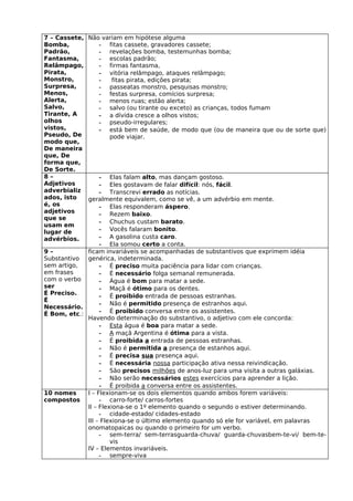 7 – Cassete, Não variam em hipótese alguma
Bomba,            - fitas cassete, gravadores cassete;
Padrão,           - revelações bomba, testemunhas bomba;
Fantasma,         - escolas padrão;
Relâmpago,        - firmas fantasma,
Pirata,           - vitória relâmpago, ataques relâmpago;
Monstro,          -    fitas pirata, edições pirata;
Surpresa,         - passeatas monstro, pesquisas monstro;
Menos,            - festas surpresa, comícios surpresa;
Alerta,           - menos ruas; estão alerta;
Salvo,            - salvo (ou tirante ou exceto) as crianças, todos fumam
Tirante, A        - a dívida cresce a olhos vistos;
olhos             - pseudo-irregulares;
vistos,           - está bem de saúde, de modo que (ou de maneira que ou de sorte que)
Pseudo, De            pode viajar.
modo que,
De maneira
que, De
forma que,
De Sorte.
8–                - Elas falam alto, mas dançam gostoso.
Adjetivos         - Eles gostavam de falar difícil: nós, fácil.
adverbializ       - Transcrevi errado as notícias.
ados, isto   geralmente equivalem, como se vê, a um advérbio em mente.
é, os             - Elas responderam áspero.
adjetivos         - Rezem baixo.
que se
                  - Chuchus custam barato.
usam em
lugar de          - Vocês falaram bonito.
advérbios.        - A gasolina custa caro.
                  - Ela somou certo a conta.
9–           ficam invariáveis se acompanhadas de substantivos que exprimem idéia
Substantivo  genérica, indeterminada.
sem artigo,       - É preciso muita paciência para lidar com crianças.
em frases         - É necessário folga semanal remunerada.
com o verbo       - Água é bom para matar a sede.
ser               - Maçã é ótimo para os dentes.
É Preciso.        - É proibido entrada de pessoas estranhas.
É
                  - Não é permitido presença de estranhos aqui.
Necessário.
É Bom, etc.:      - É proibido conversa entre os assistentes.
             Havendo determinação do substantivo, o adjetivo com ele concorda:
                  - Esta água é boa para matar a sede.
                  - A maçã Argentina é ótima para a vista.
                  - É proibida a entrada de pessoas estranhas.
                  - Não é permitida a presença de estanhos aqui.
                  - É precisa sua presença aqui.
                  - É necessária nossa participação ativa nessa reivindicação.
                  - São precisos milhões de anos-luz para uma visita a outras galáxias.
                  - Não serão necessários estes exercícios para aprender a lição.
                  - É proibida a conversa entre os assistentes.
10 nomes     I – Flexionam-se os dois elementos quando ambos forem variáveis:
compostos         - carro-forte/ carros-fortes
             II – Flexiona-se o 1º elemento quando o segundo o estiver determinando.
                  - cidade-estado/ cidades-estado
             III – Flexiona-se o último elemento quando só ele for variável, em palavras
             onomatopaicas ou quando o primeiro for um verbo.
                  - sem-terra/ sem-terrasguarda-chuva/ guarda-chuvasbem-te-vi/ bem-te-
                      vis
             IV – Elementos invariáveis.
                  - sempre-viva
 