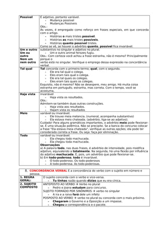 Possível        É adjetivo, portanto variável.
                    - Mudança possível
                    - Mudanças Possíveis
                Obs.:
                Às vezes, é empregado como reforço em frases especiais, em que concorda
                com o artigo.
                    - Histórias o mais tristes possível.
                    - Histórias as mais tristes possíveis.
                    - Histórias quanto possível tristes.
                Como se vê, se houver o advérbio quanto, possível fica invariável.
Um e outro      substantivo no singular e adjetivo no plural.
Um ou               - Um e outro animal ferozes fugiu.
outro           Obs.: Com certeza você achou a frase estranha, não é mesmo? Principalmente
Nem um          porque o
nem outro       verbo está no singular. Verifique o emprego dessa expressão na concordância
                verbal.
Tal qual        Tal concorda com o primeiro termo; qual, com o segundo.
                    - Ele era tal qual o colega.
                    - Eles eram tais qual o colega.
                    - Ele era tal quais os colegas.
                    - Eles eram tais quais os colegas.
                Esquisito, não é mesmo? Não se desespere, meu amigo. Há muita coisa
                estranha em português; estranha, mas correta. Com o tempo, você se
                acostuma.
Haja vista      invariável
                    - Haja vista os resultados.
                Obs.:
                Admitem-se também duas outras construções.
                    - Haja vista aos resultados.
                    - Hajam vista os resultados
Meio            variável ou invariável.
                    - Ele trouxe meia melancia. (numeral, acompanha substantivo)
                    - Ela estava meio chateada. (advérbio, liga-se ao adjetivo).
                Cuidado! Para alguns gramáticos importantes, o advérbio meio pode flexionar-
                se. É uma situação polêmica. Não se precipite. Se a banca do concurso colocar
                a frase "Ela estava meia chateada", verifique as outras opções; ela pode ter
                considerado correta a frase. Ou seja: faça por eliminação.
Todo            variável ou invariável.
                    - Ela chegou todo machucada.
                    - Ela chegou toda machucada.
                Observações
                a) A palavra todo, nas duas frases, é advérbio de intensidade, pois modifica
                adjetivo, equivalendo a totalmente. Na segunda, há uma flexão por influência
                do adjetivo machucada. É, pois, um advérbio que pode flexionar-se.
                b) Em todo-poderoso, todo é invariável.
                    - O todo-poderoso. Os todo-poderosos
                    - A todo-poderosa. As todo-poderosas.

   8. CONCORDÂNCIA VERBAL É a concordância do verbo com o sujeito em número e
      pessoa.
1. REGRA          O sujeito concorda com o verbo e vice-versa.
GERAL:               - Tu tinhas razão quando dizias que eu era cínica.
2. SUJEITO        ANTEPOSTO AO VERBO  Verbo no plural
COMPOSTO             - Pedro e Joana estudam para concurso.
                  SUJEITO FORMADO POR SINÔNIMOS  verbo no singular
                     - A ira e a raiva fará dele um infeliz
                  POSPOSTO AO VERBO  verbo no plural ou concorda com o mais próximo.
                     - Chegaram o Governo e a Oposição a um impasse.
                     - Chegou a correspondência e o pacote.
 
