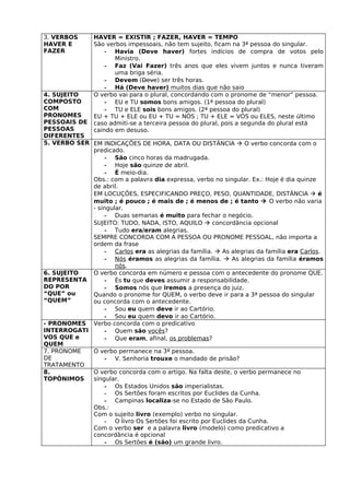 3. VERBOS       HAVER = EXISTIR ; FAZER, HAVER = TEMPO
HAVER E         São verbos impessoais, não tem sujeito, ficam na 3ª pessoa do singular.
FAZER               - Havia (Deve haver) fortes indícios de compra de votos pelo
                       Ministro.
                    - Faz (Vai Fazer) três anos que eles vivem juntos e nunca tiveram
                       uma briga séria.
                    - Devem (Deve) ser três horas.
                    - Há (Deve haver) muitos dias que não saio
4. SUJEITO      O verbo vai para o plural, concordando com o pronome de “menor” pessoa.
COMPOSTO            - EU e TU somos bons amigos. (1ª pessoa do plural)
COM                 - TU e ELE sois bons amigos. (2ª pessoa do plural)
PRONOMES        EU + TU + ELE ou EU + TU = NÓS ; TU + ELE = VÓS ou ELES, neste último
PESSOAIS DE     caso admiti-se a terceira pessoa do plural, pois a segunda do plural está
PESSOAS         caindo em desuso.
DIFERENTES
5. VERBO SER EM INDICAÇÕES DE HORA, DATA OU DISTÂNCIA  O verbo concorda com o
             predicado.
                  - São cinco horas da madrugada.
                  - Hoje são quinze de abril.
                  - É meio-dia.
             Obs.: com a palavra dia expressa, verbo no singular. Ex.: Hoje é dia quinze
             de abril.
             EM LOCUÇÕES, ESPECIFICANDO PREÇO, PESO, QUANTIDADE, DISTÂNCIA  é
             muito ; é pouco ; é mais de ; é menos de ; é tanto  O verbo não varia
             - singular.
                  - Duas semanas é muito para fechar o negócio.
             SUJEITO: TUDO, NADA, ISTO, AQUILO  concordância opcional
                  - Tudo era/eram alegrias.
             SEMPRE CONCORDA COM A PESSOA OU PRONOME PESSOAL, não importa a
             ordem da frase
                  - Carlos era as alegrias da família.  As alegrias da família era Carlos.
                  - Nós éramos as alegrias da família.  As alegrias da família éramos
                     nós.
6. SUJEITO   O verbo concorda em número e pessoa com o antecedente do pronome QUE.
REPRESENTA        - És tu que deves assumir a responsabilidade.
DO POR            - Somos nós que iremos a presença do juiz.
“QUE” ou     Quando o pronome for QUEM, o verbo deve ir para a 3ª pessoa do singular
“QUEM”       ou concorda com o antecedente.
                  - Sou eu quem deve ir ao Cartório.
                  - Sou eu quem devo ir ao Cartório.
- PRONOMES Verbo concorda com o predicativo
INTERROGATI       - Quem são vocês?
VOS QUE e         - Que eram, afinal, os problemas?
QUEM
7. PRONOME   O verbo permanece na 3ª pessoa.
DE                - V. Senhoria trouxe o mandado de prisão?
TRATAMENTO
8.           O verbo concorda com o artigo. Na falta deste, o verbo permanece no
TOPÔNIMOS    singular.
                  - Os Estados Unidos são imperialistas.
                  - Os Sertões foram escritos por Euclides da Cunha.
                  - Campinas localiza-se no Estado de São Paulo.
             Obs.:
             Com o sujeito livro (exemplo) verbo no singular.
                  - O livro Os Sertões foi escrito por Euclides da Cunha.
             Com o verbo ser e a palavra livro (modelo) como predicativo a
             concordância é opcional
                  - Os Sertões é (são) um grande livro.
 