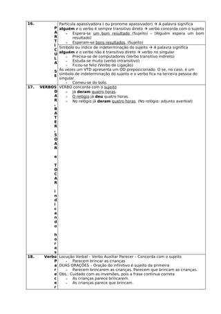 16.          Partícula apassivadora ( ou pronome apassivador)  A palavra significa
           P alguém e o verbo é sempre transitivo direto  verbo concorda com o sujeito
           A     - Espera-se um bom resultado (Sujeito) – (Alguém espera um bom
           R        resultado)
           T     - Esperam-se bons resultados. (Sujeito)
           Í
             Símbolo ou índice de indeterminação do sujeito  A palavra significa
           C
             alguém e o verbo não é transitivo direto  verbo no singular
           U
                 - Precisa-se de computadores (Verbo transitivo indireto)
           L
                 - Estuda-se muito (verbo intransitivo)
           A
                 - Ficou-se feliz (Verbo de Ligação)
             Às vezes um VTD apresenta um OD preposicionado. O se, no caso, é um
           S
           E símbolo de indeterminação do sujeito e o verbo fica na terceira pessoa do
             singular
                 - Comeu-se do bolo.
17.   VERBOS VERBO concorda com o sujeito
           D     - Já deram quatro horas.
           A     - O relógio já deu quatro horas.
           R     - No relógio já deram quatro horas. (No relógio: adjunto averbial)
           ,
           B
           A
           T
           E
           R
           ,
           S
           O
           A
           R

             e

             T
             O
             C
             A
             R

             i
             n
             d
             i
             c
             a
             n
             d
             o

            h
            o
            r
            a
            s
18.     Verbo Locução Verbal – Verbo Auxiliar Parecer – Concorda com o sujeito
            P    - Parecem brincar as crianças
            a DUAS ORAÇÕES – Oração do infinitivo é sujeito da primeira
            r    - Parecem brincarem as crianças. Parecem que brincam as crianças.
            e Obs.: Cuidado com as inversões, pois a frase continua correta
            c    - As crianças parece brincarem.
            e    - As crianças parece que brincam.
            r
 