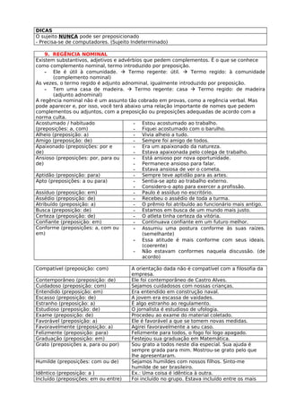 DICAS
O sujeito NUNCA pode ser preposicionado
- Precisa-se de computadores. (Sujeito Indeterminado)

    9. REGÊNCIA NOMINAL
Existem substantivos, adjetivos e advérbios que pedem complementos. É o que se conhece
como complemento nominal, termo introduzido por preposição.
    - Ele é útil à comunidade.  Termo regente: útil.  Termo regido: à comunidade
       (complemento nominal)
Às vezes, o termo regido é adjunto adnominal, igualmente introduzido por preposição.
    - Tem uma casa de madeira.  Termo regente: casa  Termo regido: de madeira
       (adjunto adnominal)
A regência nominal não é um assunto tão cobrado em provas, como a regência verbal. Mas
pode aparecer e, por isso, você terá abaixo uma relação importante de nomes que pedem
complementos ou adjuntos, com a preposição ou preposições adequadas de acordo com a
norma culta.
Acostumado / habituado                  - Estou acostumado ao trabalho.
(preposições: a, com)                   - Fiquei acostumado com o barulho.
Alheio (preposição: a)                  - Vivia alheio a tudo.
Amigo (preposição: de)                  - Sempre foi amigo de todos.
Apaixonado (preposições: por e          - Era um apaixonado da natureza.
de)                                     - Estava apaixonada pelo colega de trabalho.
Ansioso (preposições: por, para ou      - Está ansioso por nova oportunidade.
de)                                     - Permanece ansioso para falar.
                                        - Estava ansiosa de ver o cometa.
Aptidão (preposição: para)              - Sempre teve aptidão para as artes.
Apto (preposições: a ou para)           - Sentia-se apto ao trabalho externo.
                                        - Considero-o apto para exercer a profissão.
Assíduo (preposição: em)                - Paulo é assíduo no escritório.
Assédio (preposição: de)                - Recebeu o assédio de toda a turma.
Atribuído (preposição: a)               - O prêmio foi atribuído ao funcionário mais antigo.
Busca (preposição: de)                  - Estamos em busca de um mundo mais justo.
Certeza (preposição: de)                - O atleta tinha certeza da vitória.
Confiante (preposição: em)              - Continuava confiante em um futuro melhor.
Conforme (preposições: a, com ou        - Assumiu uma postura conforme às suas raízes.
em)                                         (semelhante)
                                        - Essa atitude é mais conforme com seus ideais.
                                            (coerente)
                                        - Não estavam conformes naquela discussão. (de
                                            acordo)

Compatível (preposição: com)          A orientação dada não é compatível com a filosofia da
                                      empresa.
Contemporâneo (preposição: de)        Ele foi contemporâneo de Castro Alves.
Cuidadoso (preposição: com)           Sejamos cuidadosos com nossas crianças.
Entendido (preposição: em)            Era entendido em construção naval.
Escasso (preposição: de)              A jovem era escassa de vaidades.
Estranho (preposição: a)              É algo estranho ao regulamento.
Estudioso (preposição: de)            O jornalista é estudioso de ufologia.
Exame (preposição: de)                Procedeu ao exame do material coletado.
Favorável (preposição: a)             Ele é favorável a que se tomem novas medidas.
Favoravelmente (preposição: a)        Agirei favoravelmente a seu caso.
Felizmente (preposição: para)         Felizmente para todos, o fogo foi logo apagado.
Graduação (preposição: em)            Festejou sua graduação em Matemática.
Grato (preposições a, para ou por)    Sou grato a todos neste dia especial. Sua ajuda é
                                      sempre grada para mim. Mostrou-se grato pelo que
                                      lhe apresentaram.
Humilde (preposições: com ou de)      Sejamos humildes com nossos filhos. Sinto-me
                                      humilde de ser brasileiro.
Idêntico (preposição: a )             Ex.: Uma coisa é idêntica à outra.
Incluído (preposições: em ou entre)   Foi incluído no grupo. Estava incluído entre os mais
 