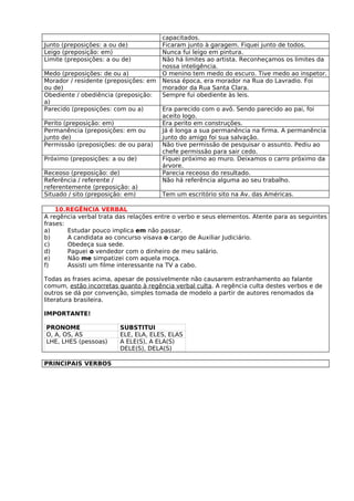 capacitados.
Junto (preposições: a ou de)           Ficaram junto à garagem. Fiquei junto de todos.
Leigo (preposição: em)                 Nunca fui leigo em pintura.
Limite (preposições: a ou de)          Não há limites ao artista. Reconheçamos os limites da
                                       nossa inteligência.
Medo (preposições: de ou a)            O menino tem medo do escuro. Tive medo ao inspetor.
Morador / residente (preposições: em   Nessa época, era morador na Rua do Lavradio. Foi
ou de)                                 morador da Rua Santa Clara.
Obediente / obediência (preposição:    Sempre fui obediente às leis.
a)
Parecido (preposições: com ou a)       Era parecido com o avô. Sendo parecido ao pai, foi
                                       aceito logo.
Perito (preposição: em)                Era perito em construções.
Permanência (preposições: em ou        Já é longa a sua permanência na firma. A permanência
junto de)                              junto do amigo foi sua salvação.
Permissão (preposições: de ou para)    Não tive permissão de pesquisar o assunto. Pediu ao
                                       chefe permissão para sair cedo.
Próximo (preposições: a ou de)         Fiquei próximo ao muro. Deixamos o carro próximo da
                                       árvore.
Receoso (preposição: de)               Parecia receoso do resultado.
Referência / referente /               Não há referência alguma ao seu trabalho.
referentemente (preposição: a)
Situado / sito (preposição: em)        Tem um escritório sito na Av. das Américas.

    10.REGÊNCIA VERBAL
A regência verbal trata das relações entre o verbo e seus elementos. Atente para as seguintes
frases:
a)      Estudar pouco implica em não passar.
b)      A candidata ao concurso visava o cargo de Auxiliar Judiciário.
c)      Obedeça sua sede.
d)      Paguei o vendedor com o dinheiro de meu salário.
e)      Não me simpatizei com aquela moça.
f)      Assisti um filme interessante na TV a cabo.

Todas as frases acima, apesar de possivelmente não causarem estranhamento ao falante
comum, estão incorretas quanto à regência verbal culta. A regência culta destes verbos e de
outros se dá por convenção, simples tomada de modelo a partir de autores renomados da
literatura brasileira.

IMPORTANTE!

PRONOME                  SUBSTITUI
O, A, OS, AS             ELE, ELA, ELES, ELAS
LHE, LHES (pessoas)      A ELE(S), A ELA(S)
                         DELE(S), DELA(S)

PRINCIPAIS VERBOS
 