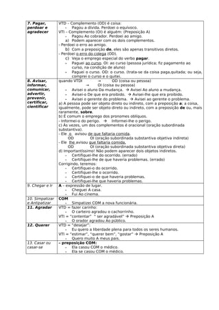 7. Pagar,        VTD – Complemento (OD) é coisa:
perdoar e             - Pagou a dívida. Perdoei o equívoco.
agradecer        VTI – Complemento (OI) é alguém: (Preposição A)
                      - Pagou Ao cobrador. Perdoei ao amigo.
                      a) Podem aparecer com os dois complementos.
                 - Perdoei o erro ao amigo.
                      b) Com a preposição de, eles são apenas transitivos diretos.
                 - Perdoei o erro do colega (OD).
                      c) Veja o emprego especial do verbo pagar.
                      - Paguei ao curso. OI: ao curso (pessoa jurídica; fiz pagamento ao
                         curso, na condição de aluno)
                      - Paguei o curso. OD: o curso. (trata-se da coisa paga,quitada; ou seja,
                         comprei o curso e o quitei.
8. Avisar,       quando VTDI           →       OD (coisa ou pessoa)
informar,                        →     OI (coisa ou pessoa)
comunicar,            - Avisei o aluno Da mudança.  Avisei Ao aluno a mudança.
advertir,             - Avisei-o De que era proibido.  Avisei-lhe que era proibido.
prevenir,             - Avisei o gerente do problema.  Avisei ao gerente o problema.
certificar,      a) A pessoa pode ser objeto direto ou indireto, com a preposição a; a coisa,
cientificar      igualmente, pode ser objeto direto ou indireto, com a preposição de ou, mais
                 raramente, sobre.
                 b) É comum o emprego dos pronomes oblíquos.
                 - Informei-o do perigo.  Informei-lhe o perigo.
                 c) Às vezes, um dos complementos é oracional (oração subordinada
                 substantiva).
                 - Ele o avisou de que faltaria comida.
                       OD          OI (oração subordinada substantiva objetiva indireta)
                 - Ele lhe avisou que faltaria comida.
                       OD          OI (oração subordinada substantiva objetiva direta)
                 d) Importantíssimo! Não podem aparecer dois objetos indiretos.
                      - Certifiquei-lhe do ocorrido. (errado)
                      - Certifiquei-lhe de que haveria problemas. (errado)
                 Corrigindo, teremos:
                      - Certifiquei-o do ocorrido.
                      - Certifiquei-lhe o ocorrido.
                      - Certifiquei-o de que haveria problemas.
                      - Certifiquei-lhe que haveria problemas.
9. Chegar e Ir   A – expressão de lugar.
                      - Cheguei A casa.
                      - Fui Ao cinema.
10. Simpatizar   COM
e Antipatizar         - Simpatizei COM a nova funcionária.
11. Agradar      VTD = fazer carinho:
                      - O carteiro agradou o cachorrinho.
                 VTI = “contentar” “ ser agradável”  Preposição A
                      - O orador agradou Ao público.
12. Querer       VTD = “desejar”:
                      - Eu quero a liberdade plena para todos os seres humanos.
                 VTI = “estimar”, “querer bem”, “gostar”  Preposição A
                      - Quero muito A meus pais.
13. Casar ou     – preposição COM:
casar-se              - Ela casou COM o médico.
                      - Ela se casou COM o médico.
 