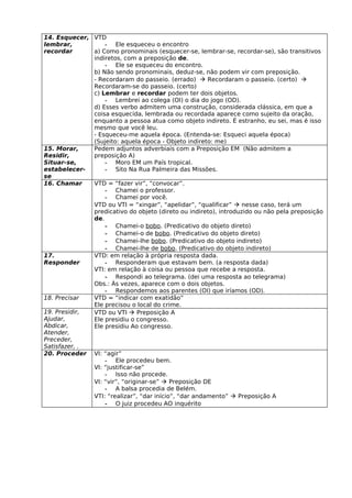 14. Esquecer, VTD
lembrar,          - Ele esqueceu o encontro
recordar      a) Como pronominais (esquecer-se, lembrar-se, recordar-se), são transitivos
              indiretos, com a preposição de.
                  - Ele se esqueceu do encontro.
              b) Não sendo pronominais, deduz-se, não podem vir com preposição.
              - Recordaram do passeio. (errado)  Recordaram o passeio. (certo) 
              Recordaram-se do passeio. (certo)
              c) Lembrar e recordar podem ter dois objetos.
                  - Lembrei ao colega (OI) o dia do jogo (OD).
              d) Esses verbo admitem uma construção, considerada clássica, em que a
              coisa esquecida, lembrada ou recordada aparece como sujeito da oração,
              enquanto a pessoa atua como objeto indireto. É estranho, eu sei, mas é isso
              mesmo que você leu.
              - Esqueceu-me aquela época. (Entenda-se: Esqueci aquela época)
              (Sujeito: aquela época - Objeto indireto: me)
15. Morar,    Pedem adjuntos adverbiais com a Preposição EM (Não admitem a
Residir,      preposição A)
Situar-se,        - Moro EM um País tropical.
estabelecer-      - Sito Na Rua Palmeira das Missões.
se
16. Chamar    VTD = “fazer vir”, “convocar”.
                  - Chamei o professor.
                  - Chamei por você.
              VTD ou VTI = “xingar”, “apelidar”, “qualificar”  nesse caso, terá um
              predicativo do objeto (direto ou indireto), introduzido ou não pela preposição
              de.
                  - Chamei-o bobo. (Predicativo do objeto direto)
                  - Chamei-o de bobo. (Predicativo do objeto direto)
                  - Chamei-lhe bobo. (Predicativo do objeto indireto)
                  - Chamei-lhe de bobo. (Predicativo do objeto indireto)
17.           VTD: em relação à própria resposta dada.
Responder         - Responderam que estavam bem. (a resposta dada)
              VTI: em relação à coisa ou pessoa que recebe a resposta.
                  - Respondi ao telegrama. (dei uma resposta ao telegrama)
              Obs.: Às vezes, aparece com o dois objetos.
                  - Respondemos aos parentes (OI) que iríamos (OD).
18. Precisar  VTD = “indicar com exatidão”
              Ele precisou o local do crime.
19. Presidir, VTD ou VTI  Preposição A
Ajudar,       Ele presidiu o congresso.
Abdicar,      Ele presidiu Ao congresso.
Atender,
Preceder,
Satisfazer, .
20. Proceder VI: “agir”
                  - Ele procedeu bem.
              VI: “justificar-se”
                  - Isso não procede.
              VI: “vir”, “originar-se”  Preposição DE
                  - A balsa procedia de Belém.
              VTI: “realizar”, “dar início”, “dar andamento”  Preposição A
                  - O juiz procedeu AO inquérito
 