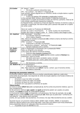 21.Custar       VI: “preço”, “valor”
                    - Os óculos custaram oitocentos reais.
                VTI:, “ser custoso”, “ser difícil” Preposição A
                esse sentido, estará seguido de um infinitivo, sendo a oração deste o sujeito
                do verbo custar.
                    - Custou ao menino (OI) entender a explicação (sujeito).
                a) No exemplo dado, existem duas orações. A segunda (entender a
                explicação) é o sujeito da primeira (Custou ao menino); portanto, trata-se de
                uma oração subordinada substantiva subjetiva.
                b) Popularmente, constrói-se a frase da seguinte maneira: O menino custou a
                entender a explicação. Ela está errada, pois a pessoa não pode ser o sujeito
                do verbo custar.

               Deve ser usado na 3ª pessoa do SINGULAR:
               Errado: Eu custei a reconhecê-lo.     Certo: Custou-me reconhecê-lo.
               Errado: Ela custou a chegar à aula.  Certo: Custou a ela chegar à aula
22. Implicar   VTD:“pressupor”, “acarretar”.
                   - Sua atitude implicará modificações.
                   - Amor implica respeito.
               Obs.: Deve ser evitada a preposição em, embora a banca da Esaf já a tenha
               considerado correta.
               VTDI: “envolver”--: Preposição em
                   - Implicaram o servidor no processo.
               VTI: “demonstrar antipatia” “perturbar”  Preposição com
                   - Sempre implicava com o vizinho.
23. Pedir,     VTDI  Preposição A (raramente com a preposição PARA)
Implorar,      Pediu ao dirigente uma solução.
suplicar       a) Às vezes são apenas transitivos diretos.
                   - Pedimos uma resposta imediata(OD).
               b) Só admitem a preposição para quando existe a palavra licença (ou
               sinônimos), clara ou oculta.
                   - Ele pediu para que o vendedor saísse. (errado)
                   - Ele pediu para sair. (certo: pediu licença para)
24.            VTD
Favorecer          - Ele favoreceu o vizinho.
25. Referir-se VTI  Preposição A
                   - O tenente referiu-se ao soldado.
               Obs.: Não confunda com referir (narrar, contar), que é transitivo direto.
                   - Ele referiu o ocorrido.

Emprego de pronomes relativos
O pronome relativo, palavra que inicia as orações subordinadas adjetivas, pode estar
antecedido de preposição. Isso depende do verbo da oração adjetiva e da função sintática do
pronome relativo.
    - O homem a que me referi vai ajudar.
    - O homem a quem me referi vai ajudar.
    - O homem ao qual me referi vai ajudar.
    - O homem em cuja palavra confiamos vai ajudar.
Observações
a) Como o verbo referir-se pede a preposição a, ela fica antes do pronome relativo, que é o
seu complemento.
b) Os pronome relativos que, quem e o qual geralmente podem ser usados uns pelos
outros, mas quem só pode ter antecedente pessoa.
c) O pronome relativo cujo corresponde a um possessivo. Na frase do exemplo, diz-se em
cuja porque o verbo confiar pede a preposição em. Note que se pode dizer “confiamos em
sua palavra”. Veja abaixo outro exemplo.
Carlos, de cujo caráter não duvidamos, irá conosco. Ou seja: Não duvidamos de seu caráter.

Quando houver um pronome relativo (QUE, QUEM, CUJO, O QUAL, ONDE), é necessário
observar alguma palavra que venha logo após. Caso haja uma palavra que exija preposição,
essa preposição deverá ser colocada antes do pronome relativo.
   - A questão A que me REFIRO é a 12.
 