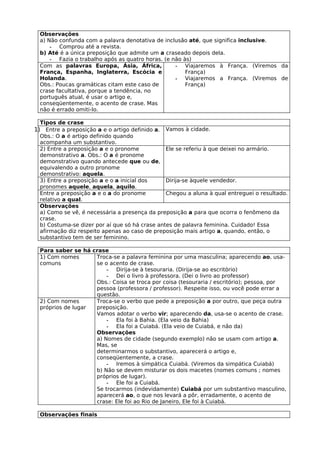Observações
  a) Não confunda com a palavra denotativa de inclusão até, que significa inclusive.
      - Comprou até a revista.
  b) Até é a única preposição que admite um a craseado depois dela.
      - Fazia o trabalho após as quatro horas. (e não às)
  Com as palavras Europa, Ásia, África,            - Viajaremos à França. (Viremos da
  França, Espanha, Inglaterra, Escócia e               França)
  Holanda.                                         - Viajaremos a França. (Viremos de
  Obs.: Poucas gramáticas citam este caso de           França)
  crase facultativa, porque a tendência, no
  português atual, é usar o artigo e,
  conseqüentemente, o acento de crase. Mas
  não é errado omiti-lo.

  Tipos de crase
1) Entre a preposição a e o artigo definido a. Vamos à cidade.
  Obs.: O a é artigo definido quando
  acompanha um substantivo.
  2) Entre a preposição a e o pronome           Ele se referiu à que deixei no armário.
  demonstrativo a. Obs.: O a é pronome
  demonstrativo quando antecede que ou de,
  equivalendo a outro pronome
  demonstrativo: aquela.
  3) Entre a preposição a e o a inicial dos     Dirija-se àquele vendedor.
  pronomes aquele, aquela, aquilo.
  Entre a preposição a e o a do pronome         Chegou a aluna à qual entreguei o resultado.
  relativo a qual.
  Observações
  a) Como se vê, é necessária a presença da preposição a para que ocorra o fenômeno da
  crase.
  b) Costuma-se dizer por aí que só há crase antes de palavra feminina. Cuidado! Essa
  afirmação diz respeito apenas ao caso de preposição mais artigo a, quando, então, o
  substantivo tem de ser feminino.

  Para saber se há crase
  1) Com nomes      Troca-se a palavra feminina por uma masculina; aparecendo ao, usa-
  comuns            se o acento de crase.
                        - Dirija-se à tesouraria. (Dirija-se ao escritório)
                        - Dei o livro à professora. (Dei o livro ao professor)
                    Obs.: Coisa se troca por coisa (tesouraria / escritório); pessoa, por
                    pessoa (professora / professor). Respeite isso, ou você pode errar a
                    questão.
  2) Com nomes      Troca-se o verbo que pede a preposição a por outro, que peça outra
  próprios de lugar preposição.
                    Vamos adotar o verbo vir; aparecendo da, usa-se o acento de crase.
                        - Ela foi à Bahia. (Ela veio da Bahia)
                        - Ela foi a Cuiabá. (Ela veio de Cuiabá, e não da)
                    Observações
                    a) Nomes de cidade (segundo exemplo) não se usam com artigo a.
                    Mas, se
                    determinarmos o substantivo, aparecerá o artigo e,
                    conseqüentemente, a crase.
                        - Iremos à simpática Cuiabá. (Viremos da simpática Cuiabá)
                    b) Não se devem misturar os dois macetes (nomes comuns ; nomes
                    próprios de lugar).
                        - Ele foi a Cuiabá.
                    Se trocarmos (indevidamente) Cuiabá por um substantivo masculino,
                    aparecerá ao, o que nos levará a pôr, erradamente, o acento de
                    crase: Ele foi ao Rio de Janeiro, Ele foi à Cuiabá.

  Observações finais
 