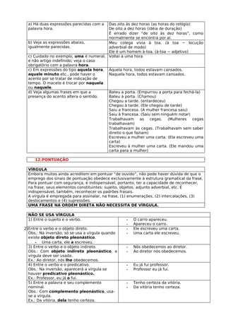 a) Há duas expressões parecidas com a Das oito às dez horas (as horas do relógio)
  palavra hora.                         De oito a dez horas (idéia de duração)
                                        É errado dizer “de oito às dez horas”, como
                                        normalmente se encontra por aí.
  b) Veja as expressões abaixo,         Meu colega vivia à toa. (à toa − locução
  igualmente parecidas.                 adverbial de modo)
                                        Ele é um homem à-toa. (à-toa − adjetivo)
  c) Cuidado no exemplo, uma é numeral, Voltei à uma hora
  e não artigo indefinido; veja o caso
  obrigatório com a palavra hora.
  c) Em expressões do tipo aquela hora, Àquela hora, todos estavam cansados.
  aquele minuto etc., pode haver o      Naquela hora, todos estavam cansados.
  acento por se tratar de indicação de
  tempo. O macete é trocar por naquela
  ou naquele.
  d) Veja algumas frases em que a       Bateu a porta. (Empurrou a porta para fechá-la)
  presença do acento altera o sentido.  Bateu à porta. (Chamou)
                                        Chegou a tarde. (entardeceu)
                                        Chegou à tarde. (Ele chegou de tarde)
                                        Saiu a francesa. (A mulher francesa saiu)
                                        Saiu à francesa. (Saiu sem ninguém notar)
                                        Trabalhavam      as   cegas.   (Mulheres    cegas
                                        trabalhavam)
                                        Trabalhavam às cegas. (Trabalhavam sem saber
                                        direito o que faziam)
                                        Escreveu a mulher uma carta. (Ela escreveu uma
                                        carta)
                                        Escreveu à mulher uma carta. (Ele mandou uma
                                        carta para a mulher)

     12.PONTUAÇÃO

  VÍRGULA
  Embora muitos ainda acreditem em pontuar “de ouvido”, não pode haver dúvida de que o
  emprego dos sinais de pontuação obedece exclusivamente à estrutura gramatical da frase.
  Para pontuar com segurança, é indispensável, portanto, ter a capacidade de reconhecer,
  na frase, seus elementos constituintes: sujeito, objetos, adjunto adverbial, etc. É
  indispensável, também, reconhecer os padrões frasais.
  A vírgula é empregada para assinalar, na frase, (1) enumerações, (2) intercalações, (3)
  deslocamentos e (4) supressões.
  UMA FRASE NA ORDEM DIRETA NÃO NECESSITA DE VÍRGULA.

  NÃO SE USA VÍRGULA
  1) Entre o sujeito e o verbo.                   -   O carro apareceu.
                                                  -   Apareceu o carro.
2)Entre o verbo e o objeto direto.                -   Ele escreveu uma carta.
  Obs.: Na inversão, só se usa a vírgula quando   -   Uma carta ele escreveu.
  existe objeto direto pleonástico.
      - Uma carta, ele a escreveu.
  3) Entre o verbo e o objeto indireto.           -   Nós obedecemos ao diretor.
  Obs.: Com objeto indireto pleonástico, a        -   Ao diretor nós obedecemos.
  vírgula deve ser usada.
  Ex.: Ao diretor, nós lhe obedecemos.
  4) Entre o verbo e o predicativo.               -   Eu já fui professor.
  Obs.: Na inversão, aparecerá a vírgula se       -   Professor eu já fui.
  houver predicativo pleonástico.
  Ex.: Professor, eu já o fui.
  5) Entre a palavra e seu complemento            -   Tenho certeza da vitória.
  nominal.                                        -   Da vitória tenho certeza.
  Obs.: Com complemento pleonástico, usa-
  se a vírgula.
  Ex.: Da vitória, dela tenho certeza.
 