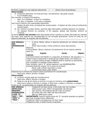 6) Entre a palavra e seu adjunto adnominal.         - Achei o livro do professor.
Observações
    a) O adjunto adverbial, em final de frase, normalmente, não pede vírgula.
    - Fiz o trabalho aqui.
Na inversão, a vírgula é facultativa.
    - Aqui, fiz o trabalho.  Aqui fiz o trabalho.
    - Fiz, aqui, o trabalho.  Fiz aqui o trabalho.
Isso ocorre mesmo com expressões adverbiais.
    - Depois de dois anos, já estávamos acostumados.  Depois de dois anos já estávamos
       acostumados.
    b) Se, mesmo na ordem direta, usarmos algo intercalado, poderão aparecer as vírgulas.
    - Os rapazes fizeram as compras.  Os rapazes, apesar das dúvidas, fizeram as
       compras.
O termo apesar das dúvidas está intercalado entre o sujeito e o verbo. Ele pode ser retirado
da frase, sem prejuízo da compreensão ou da correção gramatical. Como se trata de um
adjunto adverbial, as vírgulas são facultativas.

USE VÍRGULA          -    A Terra, Marte, Vênus e Saturno pertencem ao mesmo sistema
NAS                       solar.
ENUMERAÇÕE            - Perdi meus óculos, minha carteira e meus documentos.
S.                Observe:
                  A Terra Marte, Vênus e Saturno (1) pertencem (2) ao mesmo sistema
                  solar (3).
                                    Sujeito                     Verbo               Objeto
                  Indireto
                  A primeira frase é do Padrão 3; a segunda, do Padrão 2. Na posição 2, a
                  vírgula estaria separando o verbo de seu objeto direto. Em ambos os
                  casos, a vírgula estaria errada, PORQUE estaria isolando os elementos
                  que compõem os padrões frasais básicos.
                  Veja, também, que o “E” jamais aparece, nas ENUMERAÇÕES,
                  acompanhado de vírgula. Um e outro se excluem:
                          Paulo, João e Pedro assistiram a tudo.
                          Lá encontrei Paulo, João, Pedro.
Separam-se os termos de mesma classe gramatical em coordenação.
   - Pedi ovos, alface, farinha, vinagre.
Observações
   a) A última vírgula pode ser trocada por e.
   - Pedi ovos, alface, farinha e vinagre.
   b) Pode-se usar e em todos os termos; é o que se conhece como polissíndeto.
   - Pedi ovos e alface e farinha e vinagre  Pedi ovos, e alface, e farinha, e vinagre.
Como se vê, no polissíndeto as vírgulas são facultativas.
USE VÍRGULA           - Chegamos há duas horas, E ele ainda não nos recebeu.
ANTES DAS             - Volta já para casa, POIS a tempestade não demora.
ORAÇÕES               - Vais assinar, OU preferes decidir tudo na Justiça?
INTRODUZIDA           - Ela ainda não veio, MAS não deve demorar.
S POR “E”,            - Não sei, NEM quero saber.
‘MAS”, “OU’,      IMPORTANTE: haverá vírgula antes do “E” somente quando os sujeitos
“NEM” E           das duas orações forem diferentes.
“POIS”.           Chegamos cedo E conseguimos um bom lugar.
                  Chegamos cedo, E todos ficaram surpresos.
 