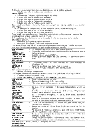 2) Orações coordenadas, com exceção das iniciadas por e, pedem vírgulas.
    - Estudei bem o livro, portanto sei a matéria.
Observações
    a) Admitem-se, também, o ponto-e-vírgula e o ponto.
    - Estudei bem o livro; portanto sei a matéria.
    - Estudei bem o livro; portanto, sei a matéria.
    - Estudei bem o livro. Portanto sei a matéria.
    - Estudei bem o livro. Portanto, sei a matéria.
Como se vê, usando-se ponto-e-vírgula ou ponto, depois da conjunção pode-se usar ou não
uma vírgula.
    b) Se a conjunção coordenativa estiver depois do verbo, ficará entre vírgulas.
    - Estudei bem o livro; sei, portanto, a matéria.
    - Estudei bem o livro. Sei, portanto, a matéria.
Como se vê, com o deslocamento da conjunção coordenativa devm-se usar, no início da
oração, ponto-e-vírgula ou ponto, nunca a vírgula.
3) A oração coordenada iniciada por e não pede vírgula, a menos que tenha sujeito
diferente da primeira.
    - O homem leu o jornal e assistiu à novela.
    - O homem leu o jornal, e a mulher assistiu à novela.
Obs.: Essa vírgula, hoje em dia, já vem sendo considerada facultativa. Convém observar
bem as outras alternativas para, na comparação, resolver a questão.
USE VÍRGULA            - No final da festa, o mordomo recontou os talheres.
PARA                   - A poluição ambiental vem ameaçando, na última década, o futuro
ASSINALAR O               da humanidade.
DESLOCAMENT            - Quando ele nos viu, já era tarde.
O DE ADJUNTO           - Espero que vocês, depois de tudo terminar, não se voltem contra
E ORAÇÕES                 mim.
ADVERBIAIS.
USE VÍRGULA            - “Teresinha”, música de Chico Buarque, fez muito sucesso na
PARA                      década de 80.
SEPARAR O              - Martinho, o goleiro, está muito fora de forma.
APOSTO.                - Há muito não vou a Taquara, terra de meus avós.
Com o aposto explicativo.
    - Marcos, teu amigo, chegou cedo.
Obs.: Veja como muda o sentido e a análise dos termos, quando se muda a pontuação.
    - - Marcos, teu amigo chegou cedo.
    - Agora, teu amigo é o sujeito da oração; Marcos, o vocativo.
USE VÍRGULA            - Édipo, vai falar com a tua mãe.
PARA                   - Espero, meus amigos, tê-los convencido.
SEPARAR O              - Não sei do que está falando, minha senhora.
VOCATIVO.
USE VÍRGULA            - Os sapos vivem na lagoa.  Os sapos, todos sabem, vivem na
PARA                      lagoa.
SEPARAR                - O professor aceitou a brincadeira. Isto é: tolerou-a.  O professor
QUAISQUER                 aceitou, isto é, tolerou a brincadeira.
OUTROS                 - Ela é excelente datilógrafa.  Ela é, além disso, excelente
ELEMENTOS                 datilógrafa.
INTERCALADO            - Robin é o verdadeiro cérebro da Dupla Dinâmica.  Robin, não
S.                        Batman, é o verdadeiro cérebro da Dupla Dinâmica.
USE VÍRGULA            - O Fiat, que foi considerado o carro do ano, tem várias soluções
PARA                      mecânicas econômicas.
SEPARAR                - Quero apresentar-te minha única irmã, que mora no Rio de
ORAÇÕES                   Janeiro.
ADJETIVAS.             - No estádio do tricolor, o gramado, que está muito maltratado,
                          dificulta a prática do bom futebol.
USE VÍRGULA            - Eu cuido das crianças; tu cuidas das malas.  Eu cuido das
PARA INDICAR              crianças; tu, das malas.
A SUPRESSÃO            - Jamais nos entenderemos. Tu preferes a serra, e eu prefiro o mar.
DO VERBO.                  Jamais nos entenderemos. Tu preferes a serra; eu, o mar.
Nas datações, Rio de Janeiro, 22 de agosto de 2005.
para separar o
nome do lugar
 