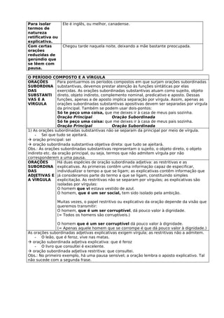 Para isolar       Ele é inglês, ou melhor, canadense.
termos de
natureza
retificativa ou
explicativa.
Com certas        Chegou tarde naquela noite, deixando a mãe bastante preocupada.
orações
reduzidas de
gerúndio que
se lêem com
pausa.

O PERÍODO COMPOSTO E A VÍRGULA
ORAÇÕES          Para pontuarmos os períodos compostos em que surjam orações subordinadas
SUBORDINA substantivas, devemos prestar atenção às funções sintáticas por elas
DAS              exercidas. As orações subordinadas substantivas atuam como sujeito, objeto
SUBSTANTI direto, objeto indireto, complemento nominal, predicativo e aposto. Dessas
VAS E A          funções, apenas a de aposto implica separação por vírgula. Assim, apenas as
VÍRGULA          orações subordinadas substantivas apositivas devem ser separadas por vírgula
                 da principal. Também se podem usar dois-pontos:
                 Só te peço uma coisa, que me deixes ir à casa de meus pais sozinha.
                 Oração Principal               Oração Subordinada
                 Só te peço uma coisa: que me deixes ir à casa de meus pais sozinha.
                 Oração Principal               Oração Subordinada
1) As orações subordinadas substantivas não se separam da principal por meio de vírgula.
    - Sei que tudo se ajeitará.
 oração principal: sei
 oração subordinada substantiva objetiva direta: que tudo se ajeitará.
Obs.: As orações subordinadas substantivas representam o sujeito, o objeto direto, o objeto
indireto etc. da oração principal, ou seja, termos que não admitem vírgula por não
corresponderem a uma pausa.
ORAÇÕES          Há duas espécies de oração subordinada adjetiva: as restritivas e as
SUBORDINA explicativas. As primeiras contêm uma informação capaz de especificar,
DAS              individualizar o tempo a que se ligam; as explicativas contêm informação que
ADJETIVAS E já consideramos parte do termo a que se ligam, constituindo simples
A VÍRGULA        explicitação. As restritivas não se separam por vírgulas; as explicativas são
                 isoladas por vírgulas:
                 O homem que vi estava vestido de azul.
                 O homem, que é um ser social, tem sido isolado pela ambição.

               Muitas vezes, o papel restritivo ou explicativo da oração depende da visão que
               queremos transmitir:
               O homem, que é um ser corruptível, dá pouco valor à dignidade.
               (= Todos os homens são corruptíveis.)

               O homem que é um ser corruptível dá pouco valor à dignidade.
               (= Apenas aquele homem que se corrompe é que dá pouco valor à dignidade.)
As orações subordinadas adjetivas explicativas exigem vírgula; as restritivas não a admitem.
   - O leão, que é feroz, vive nas matas.
 oração subordinada adjetiva explicativa: que é feroz
   - O livro que consultei é excelente.
 oração subordinada adjetiva restritiva: que consultei.
Obs.: No primeiro exemplo, há uma pausa sensível; a oração lembra o aposto explicativo. Tal
não sucede com a segunda frase.
 