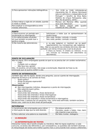2) Para apresentar indicações bibliográficas.    -   “Em 1139 ou 1140, intitulando-se
                                                     claramente Rei, D. Afonso Henriques
                                                     sela em definitivo a independência de
                                                     Portugal.” ( Serafim da Silva Neto,
                                                     História da Língua Portuguesa, pág.
                                                     362, Rio de Janeiro, 1979.)
3) Para indicar a sigla de um estado, quando     -   Morava em Mariana (MG), quando
é citada a cidade.                                   seus avós faleceram.
Para explicar a correspondência entre            -   Na época, paguei pelo quadro
moedas diferentes.                                   US$400,00 (R$1.200,00)

PONTO
1) Para encerrar um período sem        -   Solicitaram a todos que se apresentassem às
exclamação ou interrogação.                quatro horas.
2) Em determinadas situações           -   Saiu cedo. Perdeu, contudo, a novela.
em que também se pode usar o           -   Saiu cedo; perdeu, contudo, a novela.
ponto-e-vírgula.
3) Na maioria das abreviaturas.        -  p. ou pág. (página), sr. (senhor), ap. ou apart.
                                          (apartamento), cia. (companhia), adj. (adjetivo)
                                   Obs.: Não se usa ponto nos símbolos técnicos; eles são
                                   grafados com letras minúsculas e sem s de plural.
                                      - h (hora ou horas), m (metro ou metros), m ou
                                          min (minuto ou minutos), dm (decímetro ou
                                          decímetros).

PONTO DE EXCLAMAÇÃO
Não há regras. Ele é empregado quando se quer ou se precisa dar um caráter exclamativo.
   - Fogo!
   - Cuidado com a cabeça!
   - Não faça isso, garoto!
Obs.: O vocativo, em princípio, não exige a exclamação. Depende da frase ou da
entonação que se queira conferir a ela.

PONTO DE INTERROGAÇÃO
Também aqui não há regras. Sendo uma pergunta, usa-se o ponto de interrogação.
Depende da leitura e do sentido da frase.
   - Quem gritou?
   - Ainda há pessoas esperando?
   - Você não irá?
Observações
   a) Nas interrogações indiretas, desaparece o ponto de interrogação.
   - Não sabemos quem gritou.
   b) Veja a diferença.
   - Você ainda não entendeu. (frase declarativa)
   - Você ainda não entendeu? (frase interrogativa)
   - Você ainda não entendeu! (frase exclamativa)
   - Você ainda não entendeu?! (frase exclamativa e interrogativa.
Na última frase, a pessoa faz um pergunta, mas, como está admirada, também exclama.
Nesse caso, usam-se os dois sinais de pontuação.

RETICÊNCIAS
1) Geralmente são empregadas para indicar        -   Ele estava saindo e...
a interrupção de algo que se está dizendo.       -   Prometeu ajuda a todos, mas...bem,
                                                     não importa o que ocorreu.
2) Para valorizar uma palavra ou expressão.      -   Ele falou muitas...bobagens.

   13.REDAÇÃO

    14.INTERPRETAÇÃO DE TEXTOS
Interpretar textos não é tarefa simples ou mecânica. Não há regras explícitas: a cada
concurso, os textos são diferentes e, por conseqüência, as questões são também diversas.
A interpretação de textos será melhor quanto mais o concursando tiver acesso a diferentes
 