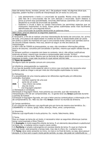 tipos de textos (livros, revistas, jornais, etc.). De qualquer modo, há algumas dicas que,
seguidas, podem facilitar a tarefa de interpretação de um texto no concurso.

   -    Leia atentamente o texto e o enunciado da questão. Muitos erros são cometidos
        pelo fato de o concursando não ler com atenção o enunciado. Quem elabora a
        prova já prevê essa possibilidade, incluindo alternativas coerentes com uma leitura
        desatenta ou errada do enunciado da questão.
    - Sublinhe e circule a lápis ou caneta marca-texto (se permitida) aspectos que se
        mostrarem importantes no texto. Essas partes sublinhadas serão mais facilmente
        identificadas em uma segunda leitura.
    - Leia o enunciado da questão destacando as palavras-chave.
Além disso, procure observar os seguintes aspectos:
1) Objetividade
É necessário, a fim de se realizar uma boa interpretação de textos de concursos, ter, acima
de tudo, uma postura de objetividade na análise do texto. A objetividade pode ser posta
em prática a partir do momento em que o concursando evitar utilizar suas opiniões acerca
do assunto tratado notexto. Para isso, devem-se seguir as três leis básicas da
interpretação:
a) Abrir mão de TODOS os pressupostos, ou seja, não considerar informações prévias
acerca do assunto, conceitos pré-concebidos e opiniões, mesmo que sejam válidos fora do
texto.
b) Sempre justificar a resposta com base no contexto, isto é, não utilizar justificativas
externas ao texto, mesmo que corretas e comprovadas pelo mundo “lá fora”.
c) A verdade está no texto. Mesmo que se discorde de algum ponto de vista ou informação
expressa no texto, o que vale na prova é o que estiver escrito nele.
2) Tipos de questão
Há alguns tipos de questão comuns em concursos:

a) Inferência, pressuposição ou suposição.
É um tipo de questão muito especial, pois é o único cuja conclusão não necessita estar
explícita: pode-se chegar a ela por meio de informações explicitadas no texto.

b) Polissemia.
É a possibilidade de uma mesma palavra ter diferentes significados em diferentes
contextos. Exemplos:
            membro superior de uma ave
            parte de um avião
ASA          mau cheiro nas axilas
            alça da xícara
           (na linguagem popular)
c) Denotação e conotação.
Denotação é linguagem literal, mais próxima ao concreto, que não necessita de
interpretação a fim de ser compreendida. Ex.: O garoto teve seu braço quebrado durante
a partida de futebol.
Conotação é linguagem figurada, em que o leitor precisa contextualizar a informação a fim
de compreendê-la. Ex.: Não vou dar meu braço a torcer na reunião da diretoria.

d) Campo semântico.
É um conjunto de palavras cujo significado gira em torno do mesmo eixo temático. Ex.:
CASAMENTO => noivos, igreja, festa, alianças, filhos, amor, compromisso.

e) Sinonímia.
Palavras cujo significado é muito próximo. Ex.: morte, falecimento, óbito.

f) Tema.
Para se chegar ao tema de um texto, é necessário notar as seguintes diferenças (vamos
tomar como exemplo o filme Titanic):
f.1) Exemplo: é muito específico diante do tema. É um elemento descartável e substituível
no texto. Ex.: o iceberg contra o qual o navio colidiu.
f.2) Periferia: é ampla e abrangente em excesso diante do tema. É o que se chama de
pano de fundo: está presente o tempo todo, mas não é o foco. Ex.: o próprio navio.
f.3) Tema: deve estar presente no início, no meio e no final do texto, ou seja, deve possuir
duração. É o foco sem o qual o texto perde sentido, ou seja, não pode ser substituído ou
 