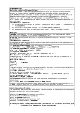 SUBSTANTIVOS
Definição tradicional (e suas falhas):
Tradicionalmente, o substantivo é definido como vocábulo que designa os seres (pessoas,
animais ou coisas): TIJOLO, FLORESTA, PINGÜIM, etc. Contudo, também pode designar
QUALIDADE (honradez, lealdade) ou AÇÕES (subtração, viagem, assessoramento). Ora, isso
leva muitos alunos a confundirem esses substantivos de qualidades com o ADJETIVO
(“palavra que exprime qualidade”) e os de ação com os VERBOS (“palavra que designa
ação”). Nesse caso, você deverá ficar atento para as características que vamos examinar no
quadro a seguir.
Características Flexionais:
    a) flexionam-se em gênero e número: PROFESSOR/ PROFESSORA ; PROFESSORES/
       PROFESSORAS
    b) flexionam-se apenas em número: CASA/ CASAS ; ANIMAL/ ANIMAIS
    c) apresentam uma única forma (muito raros): PIRES – LÁPIS – ALFERES – ÓCULOS

ADJETIVO
FUNÇÃO: Todo adjetivo exprime uma qualidade ATRIBUÍVEL a um SUBSTANTIVO: pacote
PESADO, besouro VERDE, gado GORDO, voz TERRÍVEL, etc.
POSIÇÃO: Por isso mesmo, sua posição habitual (mas não obrigatória) é À DIREITA DE UM
SUBSTANTIVO.
Características Flexionais
O adjetivo é obrigado a concordar em gênero (masc. ou fem.) e número (sing. ou plural) com
o substantivo a que se refere.
(a) adjetivos quadriformes (marcam o gênero e o número)
livro MODERNO - livros MODERNOS ; obra MODERNA - obras MODERNAS
(b) adjetivos biformes (só marcam o número)
olhar / voz } DOCE - olhares / vozes } DOCES
(c) adjetivos uniformes
problema / problemas } SIMPLES ; questão / questões } SIMPLES
Características Morfológicas
Se examinarmos os advérbios em – MENTE, veremos que todos eles são formados com a
seguinte fórmula:
ADJETIVOS + MENTE
Estranha
Solene          + MENTE
Fraternal
Bela
Esse fato pode ser útil como uma forma de testagem, nos casos em que houver dúvida se um
vocábulo é adjetivo ou substantivo. Experimente.
LOCUÇÃO ADJETIVA
Grupo de palavras com valor de um adjetivo.
Ex.: dia de festa = festivo - amor de mãe = materno - água da chuva = pluvial -
formato de círculo = circular
PALAVRA DE VALOR ADJETIVO
Não é adjetivo, classe gramatical. Ter valor adjetivo é, simplesmente, acompanhar
substantivo.
Ex.: O animal. Meu livro. Segunda prestação. Bom menino.
As quatro palavras destacadas têm valor adjetivo, porque acompanham substantivos. Porém
só bom é adjetivo. As outras são, respectivamente, artigo, pronome, numeral.

Vocábulos substantivados
Um importante mecanismo em nossa língua é a possibilidade de transformar em substantivo
qualquer vocábulo das outras nove classes:

Adjetivo: Um estudioso em assuntos estratégicos.
Numeral: Neste baralho faltam os noves.
Verbo: No romper da aurora.
Pronome: O que queres dizer com este nós?
Advérbio: O que nos reserva o amanhã?

E assim por diante. Essa substantivação é assinalada por vocábulos especiais, que
             costumam ficar à esquerda de um substantivo:
 