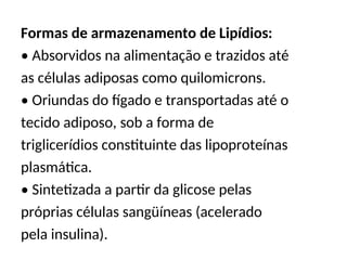 Formas de armazenamento de Lipídios:
• Absorvidos na alimentação e trazidos até
as células adiposas como quilomicrons.
• Oriundas do fígado e transportadas até o
tecido adiposo, sob a forma de
triglicerídios constituinte das lipoproteínas
plasmática.
• Sintetizada a partir da glicose pelas
próprias células sangüíneas (acelerado
pela insulina).
 