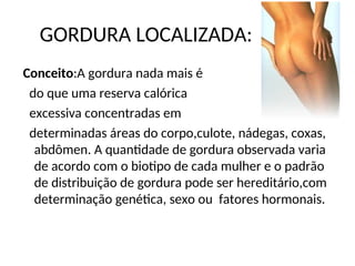 GORDURA LOCALIZADA:
Conceito:A gordura nada mais é
do que uma reserva calórica
excessiva concentradas em
determinadas áreas do corpo,culote, nádegas, coxas,
abdômen. A quantidade de gordura observada varia
de acordo com o biotipo de cada mulher e o padrão
de distribuição de gordura pode ser hereditário,com
determinação genética, sexo ou fatores hormonais.
 