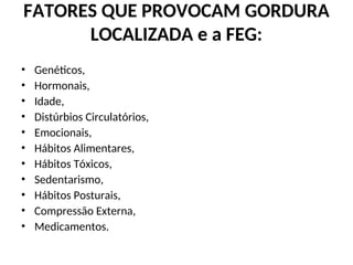 FATORES QUE PROVOCAM GORDURA
LOCALIZADA e a FEG:
• Genéticos,
• Hormonais,
• Idade,
• Distúrbios Circulatórios,
• Emocionais,
• Hábitos Alimentares,
• Hábitos Tóxicos,
• Sedentarismo,
• Hábitos Posturais,
• Compressão Externa,
• Medicamentos.
 