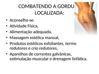 COMBATENDO A GORDURA
LOCALIZADA:
• Aconselha-se:
• Atividade Física,
• Alimentação adequada,
• Massagem estética manual,
• Produtos estéticos esfoliantes, termo
redutores e crio redutores,
• Aparelhos de correntes galvânicas,
estimulação muscular e drenagem linfática.
 