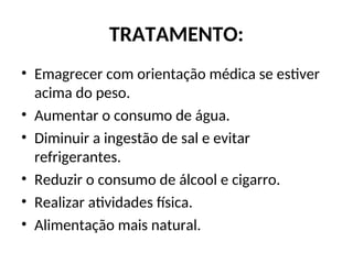 TRATAMENTO:
• Emagrecer com orientação médica se estiver
acima do peso.
• Aumentar o consumo de água.
• Diminuir a ingestão de sal e evitar
refrigerantes.
• Reduzir o consumo de álcool e cigarro.
• Realizar atividades física.
• Alimentação mais natural.
 