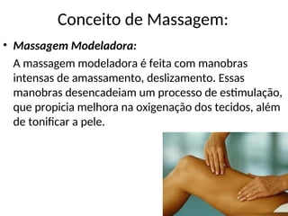 • Massagem Modeladora:
A massagem modeladora é feita com manobras
intensas de amassamento, deslizamento. Essas
manobras desencadeiam um processo de estimulação,
que propicia melhora na oxigenação dos tecidos, além
de tonificar a pele.
Conceito de Massagem:
 