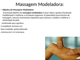 • Objetivo da Massagem Modeladora:
O principal objetivo da massagem modeladora é atuar sobre a gordura localizada
(mobilização) e melhorar a circulação sanguínea. O especialista nessa técnica de
massagem, executa movimentos específicos para atenuar a celulite e melhorar a
elasticidade da pele.
Lembrando que a gordura
é modelável, teremos um
bom resultado, potencializando
a técnica de 2 a 3 x/semana.
Massagem Modeladora:
 