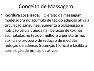 • Gordura Localizada: O efeito da massagem
modeladora no acúmulo de tecido adiposo ativa a
circulação sanguínea, aumenta a oxigenação e
nutrição celular, ajuda na liberação de toxinas
acumuladas no tecido, melhora o peristaltismo,
auxilia no processo de redução de medidas,
redução de edemas (retenção hídrica) e facilita a
permeação de princípios ativos.
Conceito de Massagem:
 