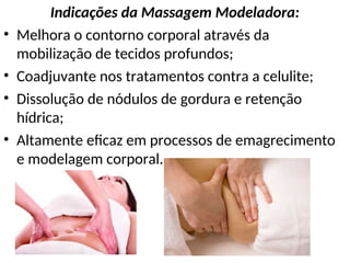 Indicações da Massagem Modeladora:
• Melhora o contorno corporal através da
mobilização de tecidos profundos;
• Coadjuvante nos tratamentos contra a celulite;
• Dissolução de nódulos de gordura e retenção
hídrica;
• Altamente eficaz em processos de emagrecimento
e modelagem corporal.
 