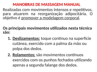 Realizadas com movimentos intensos e repetitivos,
para atuarem na reorganização adipocitária. O
objetivo é promover a modelagem corporal.
Os principais movimentos utilizados nesta técnica
são:
1. Deslizamentos: toque contínuo na superfície
cutânea, exercido com a palma da mão ou
polpa dos dedos.
2. Rolamentos: são movimentos contínuos
exercidos com os punhos fechados utilizando
apenas a segunda falange dos dedos.
MANOBRAS DE MASSAGEM MANUAL
 