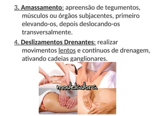 3. Amassamento: apreensão de tegumentos,
músculos ou órgãos subjacentes, primeiro
elevando-os, depois deslocando-os
transversalmente.
4. Deslizamentos Drenantes: realizar
movimentos lentos e contínuos de drenagem,
ativando cadeias ganglionares.
 