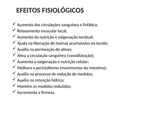  Aumento das circulações sanguínea e linfática;
 Relaxamento muscular local;
 Aumento da nutrição e oxigenação tecidual;
 Ajuda na liberação de toxinas acumuladas no tecido;
 Auxilia na permeação de ativos;
 Ativa a circulação sanguínea (vasodilatação);
 Aumenta a oxigenação e nutrição celular;
 Melhora o peristaltismo (movimentos do intestino);
 Auxilia no processo de redução de medidas;
 Auxilia na retenção hídrica;
 Mantém as medidas reduzidas;
 Incrementa a firmeza.
EFEITOS FISIOLÓGICOS
 