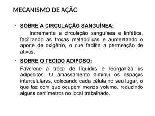 • SOBRE A CIRCULAÇÃO SANGUÍNEA:
Incrementa a circulação sanguínea e linfática,
facilitando as trocas metabólicas e aumentando o
aporte de oxigênio, o que facilita a permeação de
ativos.
MECANISMO DE AÇÃO
• SOBRE O TECIDO ADIPOSO:
Favorece a troca de líquidos e reorganiza os
adipócitos. O amassamento diminui os espaços
intercelulares, colocando cada célula no seu lugar, o
que faz com que ocupem menos volume, reduzindo
alguns centímetros no local trabalhado.
 